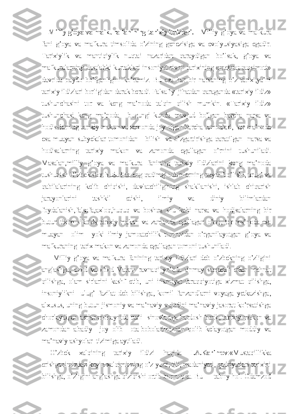 Milliy g’oya va mafkura fanining tarixiy ildizlari.   Milliy   g’oya   va   mafkura
fani   g’oya   va   mafkura   timsolida   o’zining   genezisiga   va   evolyusiyasiga   egadir.
Tarixiylik   va   mantiqiylik   nuqtai   nazaridan   qaraydigan   bo’lsak,   g’oya   va
mafkuralarning dastlabki kurtaklari insoniyat rivoji tarixining «mehnat taqsimoti»
davrida   paydo   bo’lganligini   ko’ramiz.   Bu   esa   har   bir   narsaning   o’z   tarixi,ya’ni
tarixiy ildizlari borligidan darak beradi. Falsafiy  jihatdan qaraganda «tarixiy ildiz»
tushunchasini   tor   va   keng   ma’noda   talqin   qilish   mumkin.   «Tarixiy   ildiz»
tushunchasi   keng   ma’noda     bugungi   kunda   mavjud   bo’lgan   barcha   narsa   va
hodisalarning tarixiy makon va zamonda joy olgan barcha tomonlari,  tor ma’noda
esa   muayan   subyektlar   tomonidan       bilish     va   o’zgartirishga   qaratilgan     narsa   va
hodisalarning   tarixiy   makon   va   zamonda   egallagan   o’rnini   tushuniladi.
Masalan,milliy   g’oya   va   mafkura   fanining   tarixiy   ildizlarini   keng   ma’noda
tushunish O’zbekiston hududida eng qadimgi odamlarning paydo bo’lishi, urug’ va
qabilalarining   kelib   chiqishi,   davlatchiligining   shakllanishi,   ishlab   chiqarish
jarayonlarini   tashkil   etishi,   ilmiy   va   diniy   bilimlardan
foydalanish,falsafa,axloq,huquq   va   boshqa   shu   kabi   narsa   va   hodisalarning   bir
butun   tizim   sifatida   tarixiy   makon   va   zamonda   egallagan   o’rni,   tor   ma’noda   esa
muayan     olim     yoki   ilmiy   jamoatchilik   tomonidan   o’rganilayotgan   g’oya   va
mafkuraning  tarix makon va zamonda egallagan tomoni tushuniladi.
  Milliy   g’oya   va   mafkura   fanining   tarixiy   ildizlari   deb   o’zbekning   o’zligini
anglashga,   ozod   va   obod   Vatani   ravnaqi   yo’lida   tinmay   samarali   erkin   mehnat
qilishga,   olam   sirlarini   kashf   etib,   uni   insoniyat   taraqqiyotiga   xizmat   qilishga,
insoniylikni     ulug’   fazilat   deb   bilishga,   komil   fanzandlarni   voyaga   yetkazishga,
alxusus, uning butun jismoniy va ma’naviy vujudini ma’naviy jasorat ko’rsatishga
chorlaydigan   asrlar   mobaynida   turli     sinovlariga   bardosh   berib,   tarixiy   makon   va
zamondan   abadiy     joy   olib     ota-bobolarimizdan   qolib   kelayotgan   moddiy   va
ma’naviy ashyolar  tizimiga aytiladi.
O’zbek   xalqining   tarixiy   ildizi   haqida   I.A.Karimov :«Mustaqillikka
erishganimizdan keyin xalqimizning o’z yurti, tili, madaniyati, qadriyatlari tarixini
bilishga, o’zligini anglashga qiziqishi ortib bormoqda. Bu — tabiiy hol. Odamzod 