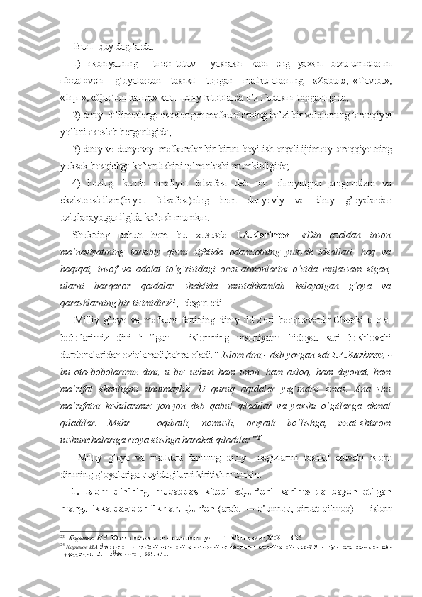  Buni  quyidagilarda: 
1)   nsoniyatning     tinch-totuv     yashashi   kabi   eng   yaxshi   orzu-umidlarini
ifodalovchi     g’oyalardan     tashkil     topgan     mafkuralarning     «Zabur»,   «Tavrot»,
«Injil», «Qur’oni karim» kabi ilohiy kitoblarda o’z ifodasini topganligida;
2) diniy  ta’limotlarga asoslangan mafkuralarning ba’zi bir xalqlarning taraqqiyot
yo’lini asoslab berganligida;
3) diniy va dunyoviy  mafkuralar bir-birini boyitish orqali ijtimoiy taraqqiyotning
yuksak bosqichga ko’tarilishini ta’minlashi mumkinligida;
4)   hozirgi   kunda   amaliyot   falsafasi   deb   tan   olinayotgan   pragmatizm   va
ekzistensializm(hayot   falsafasi)ning   ham   dunyoviy   va   diniy   g’oyalardan
oziqlanayotganligida ko’rish mumkin.
Shukning   uchun   ham   bu   xususda   I.A.Karimov :   «Din   azaldan   inson
ma’naviyatining   tarkibiy   qismi   sifatida   odamzotning   yuksak   ideallari,   haq   va
haqiqat,   insof   va   adolat   to’g’risidagi   orzu-armonlarini   o’zida   mujassam   etgan,
ularni   barqaror   qoidalar   shaklida   mustahkamlab   kelayotgan   g’oya   va
qarashlarning bir tizimidir» 23
,- degan edi.
  Milliy   g’oya   va   mafkura   fanining   diniy   ildizlari   baqquvvatdir.Chunki   u   ota-
bobolarimiz   dini   bo’lgan   –   islomning   insoniyatni   hidoyat   sari   boshlovchi
durdonalaridan oziqlanadi,bahra oladi .” Islom dini,- deb yozgan edi  I.A.Karimov , -
bu   ota-bobolarimiz   dini,   u   biz   uchun   ham   imon,   ham   axloq,   ham   diyonat,   ham
ma’rifat   ekanligini   unutmaylik.   U   quruq   aqidalar   yig’indisi   emas.   Ana   shu
ma’rifatni   kishilarimiz   jon-jon   deb   qabul   qiladilar   va   yaxshi   o’gitlarga   akmal
qiladilar.   Mehr   –   oqibatli,   nomusli,   oriyatli   bo’lishga,   izzat-ehtirom
tushunchalariga rioya etishga harakat qiladilar .” 24
  Milliy   g’oya   va   mafkura   fanining   diniy     negizlarini   tashkil   etuvchi   islom
dinining g’oyalariga quyidagilarni kiritish mumkin.
1.   Islom   dinining   muqaddas   kitobi   «Qur’oni   karim»   da   bayon   etilgan
mangulikka  daxldor  fikrlar.   Qur’on   (arab. — o’qimoq, qiroat  qilmoq)  — islom
23
   Каримов И.А.  Юксак маънавият – енгилмас куч. – Т.: Маънавият,2008. – Б.36.
24
  Каримов И.А .Ўзбекистоннинг сиёсий-ижтимоий ва иқтисодий истиқболининг асосий тамойиллари// Унинг ўзи.Ватан саждагоҳ каби
муқаддасдир.Т.3.- Т.:Ўзбекистон,1996.-Б.40. 