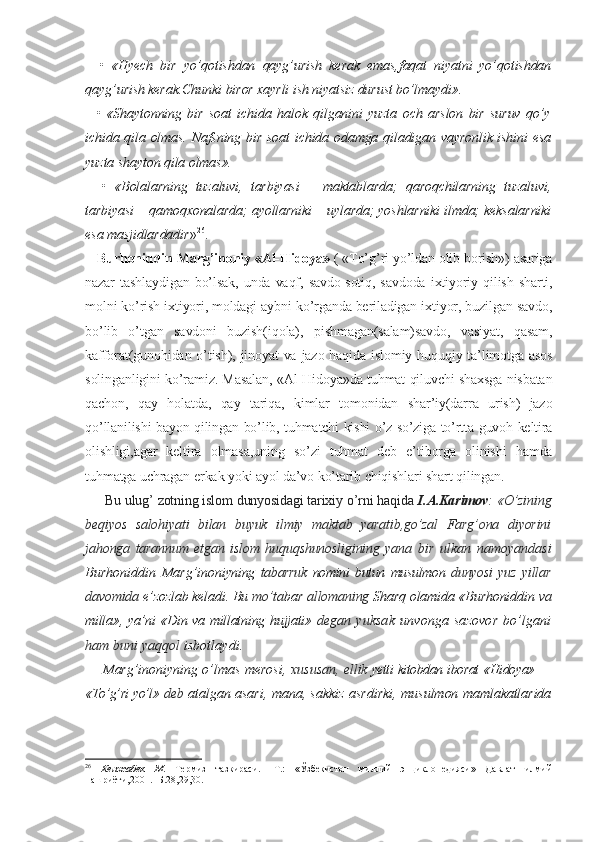     •   «Hyech   bir   yo’qotishdan   qayg’urish   kerak   emas,faqat   niyatni   yo’qotishdan
qayg’urish kerak.Chunki biror xayrli ish niyatsiz durust bo’lmaydi».
    •   «Shaytonning   bir   soat   ichida   halok   qilganini   yuzta   och   arslon   bir   suruv   qo’y
ichida qila olmas. Nafsning bir soat  ichida odamga qiladigan vayronlik ishini  esa
yuzta shayton qila olmas».
    •   «Bolalarning   tuzaluvi,   tarbiyasi   –   maktablarda;   qaroqchilarning   tuzaluvi,
tarbiyasi – qamoqxonalarda; ayollarniki – uylarda; yoshlarniki ilmda; keksalarniki
esa masjidlardadir » 26
.
    Burhoniddin Marg’inoniy «Al-Hidoya»  ( «To’g’ri yo’ldan olib borish») asariga
nazar   tashlaydigan   bo’lsak,   unda  vaqf,  savdo-sotiq,  savdoda  ixtiyoriy  qilish   sharti,
molni ko’rish ixtiyori, moldagi aybni ko’rganda beriladigan ixtiyor, buzilgan savdo,
bo’lib   o’tgan   savdoni   buzish(iqola),   pishmagan(salam)savdo,   vasiyat,   qasam,
kafforat(gunohidan o’tish), jinoyat va jazo haqida islomiy huquqiy ta’limotga asos
solinganligini ko’ramiz. Masalan,   «Al-Hidoya»da tuhmat qiluvchi shaxsga nisbatan
qachon,   qay   holatda,   qay   tariqa,   kimlar   tomonidan   shar’iy(darra   urish)   jazo
qo’llanilishi bayon qilingan bo’lib, tuhmatchi kishi o’z so’ziga to’rtta guvoh keltira
olishligi,agar   keltira   olmasa,uning   so’zi   tuhmat   deb   e’tiborga   olinishi   hamda
tuhmatga uchragan erkak yoki ayol da’vo ko’tarib chiqishlari shart qilingan.
     Bu ulug’ zotning islom dunyosidagi tarixiy o’rni haqida  I.A.Karimov : «O’zining
beqiyos   salohiyati   bilan   buyuk   ilmiy   maktab   yaratib,go’zal   Farg’ona   diyorini
jahonga   tarannum   etgan   islom   huquqshunosligining   yana   bir   ulkan   namoyandasi
Burhoniddin   Marg’ino niyning   tabarruk   nomini   butun   musulmon   dunyosi   yuz   yillar
davomida  e’zozlab keladi. Bu  mo’ta bar  allomaning  Sharq olamida «Burhoniddin  va
milla», ya’ni «Din va millatning hujjati»   de gan   yuksak   unvonga   sazovor   bo’lgani
ham buni  yaqqol  isbotlaydi.
Marg’inoniyning o’lmas merosi,   xususan, el lik   yetti kitobdan iborat «Hidoya» —
«To’g’ri yo’l»  deb  atalgan asari, mana, sakkiz asrdirki, mu sulmon mamlakatlarida
26
  Кенжабек   М .   Термиз   тазкираси.-   Т.:   «Ўзбекистон   миллий   энциклопедияси»   Давлат   илмий
нашриёти,2001.- Б.28,29,30. 