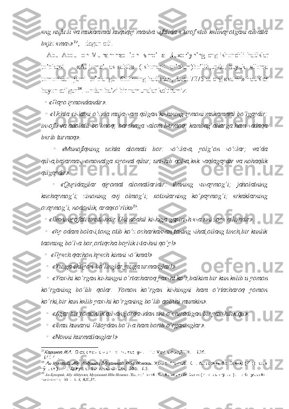 eng nufuzli va mukammal huquqiy manba sifatida e’tirof etib ke linayotgani albatta
bejiz emas» 27
, - degan edi.
    Abu   Abdulloh   Muhammad   ibn   Ismoil   al-Buxoriyning   eng   ishonchli   hadislar
to’plami   –   «Al-jome’   as-sahih»   (Ishonarli   to’plam)bo’lib,unda   buyuk   alloma
tomonidan  jami  to’plangan 600 ming hadisdan, faqat 7275 ta eng «sahih» hadislar
bayon etilgan 28
. Undan ba’zi bir namunalar keltiramiz.
  • «Hayo iymondandir».
   • «Uchta xislatni o’zida mujassam qilgan kishining iymoni mukammal bo’lgaydir:
insofli va adolatli bo’lmoq; barchaga salom bermoq; kambag’allarga ham sadaqa
berib turmoq».
    •   «Munofiqning   uchta   alomati   bor:   so’zlasa,   yolg’on   so’zlar;   va’da
qilsa,bajarmas; omonatga xiyonat qilur; urishib qolsa,kek saqlagaydir va nohaqlik
qilgaydir».
    •   «Quyidagilar   qiyomat   alomatlaridir:   ilmning   susaymog’i;   jaholatning
kuchaymog’i;   zinoning   avj   olmog’i;   xotinlarning   ko’paymog’i;   erkaklarning
ozaymog’i, nodonlik, araqxo’rlik » 29
.
  • «Ilmning ofati unutishdir.Uni noahil kishiga gapirish esa uni zoye qilishdir».
  •  «Ey odam bolasi,tong otib ko’z ocharkansan taning sihat,oilang tinch,bir kunlik
taoming bo’lsa bor,ortiqcha boylik istashni qo’y!»
  •  «Hyech qachon hyech kimni so’kma!»
   •  «Yuzga ehtiyo•t bo’linglar,yuzga urmanglar!»
   •  «Yaxshi ko’rgan kishingni o’rtacharoq yaxshi ko’r,balkim bir kun kelib u yomon
ko’rganing   bo’lib   qolar.   Yomon   ko’rgan   kishingni   ham   o’rtacharoq   yomon
ko’rki,bir kun kelib yaxshi ko’rganing bo’lib qolishi mumkin».
   •  «Agar bir yomonlik qilsang orqasidan uni o’chiradigan bir yaxshilik qil».
   •  «Ilmu hunarni Hitoydan bo’lsa ham borib o’rganinglar».
   •  «Nonni hurmatlanglar!»
27
Каримов И.А.  Юксак маънавият – енгилмас куч. – Т.: Маънавият,2008. – Б.36.
 Б.40-41.
28
  Ал-Бухорий, Абу Абдуллоҳ Муҳаммад  Ибн  Исмоил . Ҳадис. 4 китоб. К.1. Ал-жомиъ Ас-Саҳиҳ:  (Ишонарли
тўплам) .- Т.: Қомуслар бош таҳририяти, 1991.- Б.5.
29
  Ал-Бухорий, Абу Абдуллоҳ Муҳаммад Ибн Исмоил . Ҳадис. 4 китоб. К.1. Ал-жомиъ Ас-Саҳиҳ: (Ишонарли тўплам) .- Т.: Қомуслар бош
таҳририяти, 1991.- Б.17,18,20,36. 