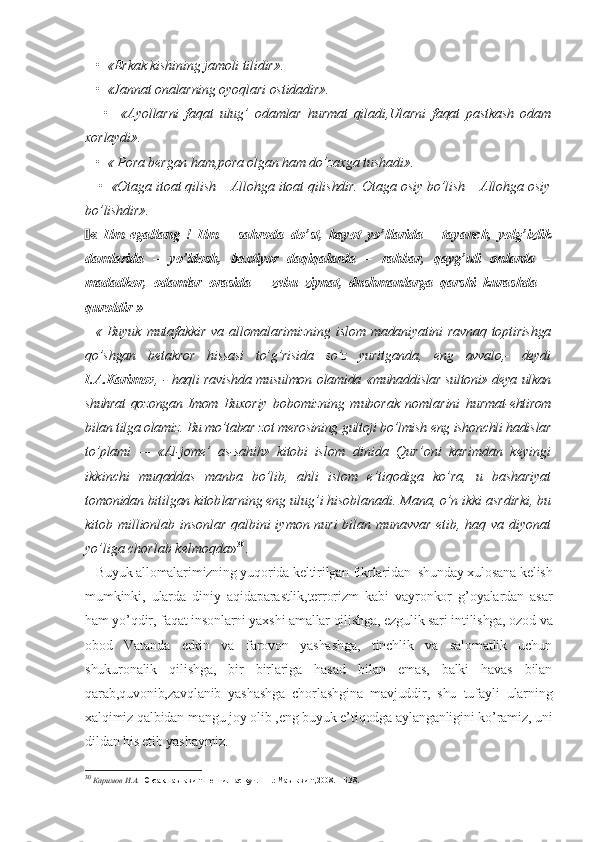    •  «Erkak kishining jamoli tilidir».
   •  «Jannat onalarning oyoqlari ostidadir».
      •     «Ayollarni   faqat   ulug’   odamlar   hurmat   qiladi,Ularni   faqat   pastkash   odam
xorlaydi».
   •  « Pora bergan ham,pora olgan ham do’zaxga tushadi».
    •  «Otaga itoat qilish – Allohga itoat qilishdir. Otaga osiy bo’lish – Allohga osiy
bo’lishdir».
 «   Ilm   egallang   !   Ilm   –   sahroda   do’st,   hayot   yo’llarida   –   tayanch,   yolg’izlik
damlarida   –   yo’ldosh,   baxtiyor   daqiqalarda   –   rahbar,   qayg’uli   onlarda   –
madadkor,   odamlar   orasida   –   zebu   ziynat,   dushmanlarga   qarshi   kurashda   –
quroldir »
   « Buyuk  mutafakkir va allomalarimizning  is lom madaniyatini  ravnaq toptirishga
qo’shgan   be takror   hissasi   to’g’risida   so’z   yuritganda,   eng   avvalo,-   deydi
I.A.Karimov , - haqli ravishda musulmon olamida «muhad dislar sultoni» deya ulkan
shuhrat  qozongan  Imom   Buxoriy   bobomizning   muborak   nomlarini   hur mat-ehtirom
bilan tilga olamiz. Bu mo’tabar zot merosining gultoji bo’lmish eng ishonchli hadis lar
to’plami   —   «Al-jome’   as-sahih»   kitobi   is lom   dinida   Qur’oni   karimdan   keyingi
ikkin chi   muqaddas   manba   bo’lib,   ahli   islom   e’tiqodiga   ko’ra,   u   bashariyat
tomonidan bitilgan kitob larning eng ulug’i hisoblanadi. Mana, o’n ikki asrdirki, bu
kitob millionlab insonlar qalbini iymon nuri bilan munavvar etib, haq va diyonat
yo’liga chorlab kelmoqda » 30
.
   Buyuk allomalarimizning yuqorida keltirilgan fikrlaridan  shunday xulosana kelish
mumkinki,   ularda   diniy   aqidaparastlik,terrorizm   kabi   vayronkor   g’oyalardan   asar
ham yo’qdir, faqat insonlarni yaxshi amallar qilishga, ezgulik sari intilishga, ozod va
obod   Vatanda   erkin   va   farovon   yashashga,   tinchlik   va   salomatlik   uchun
shukuronalik   qilishga,   bir   birlariga   hasad   bilan   emas,   balki   havas   bilan
qarab,quvonib,zavqlanib   yashashga   chorlashgina   mavjuddir,   shu   tufayli   ularning
xalqimiz qalbidan mangu joy olib ,eng buyuk e’tiqodga aylanganligini ko’ramiz, uni
dildan his etib yashaymiz.
30
  Каримов И.А.  Юксак маънавият – енгилмас куч. – Т.: Маънавият,2008. – Б.38. 