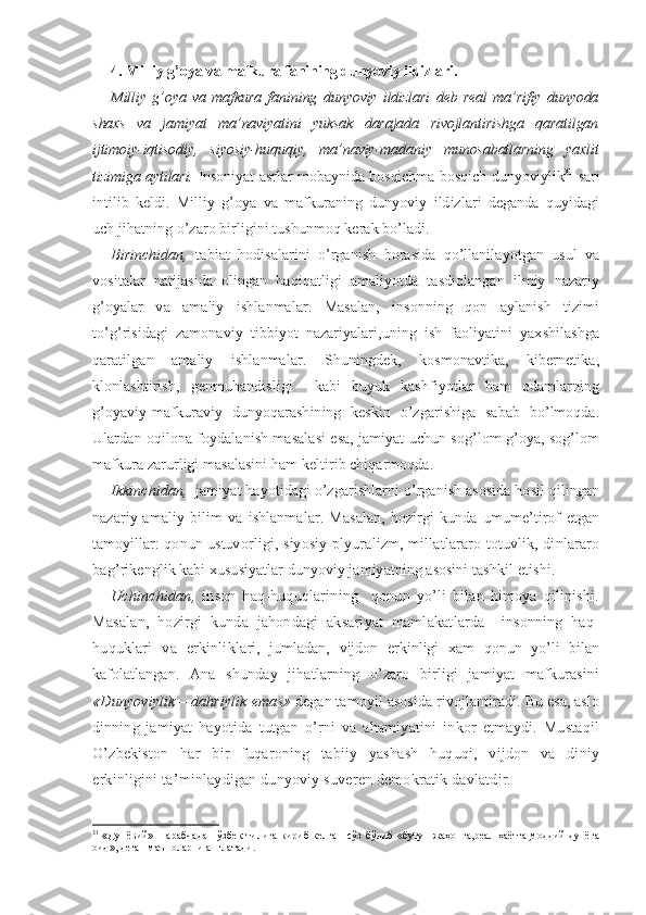 4. Milliy g’oya va mafkura fanining dunyoviy ildizlari.
Milliy   g’oya   va   mafkura   fanining   dunyoviy   ildizlari   deb   real   ma’rifiy   dunyoda
shaxs   va   jamiyat   ma’naviyatini   yuksak   darajada   rivojlantirishga   qaratilgan
ijtimoiy-iqtisodiy,   siyosiy-huquqiy,   ma’naviy-madaniy   munosabatlarning   yaxlit
tizimiga aytilari.   Insoniyat asrlar mobaynida bosqichma-bosqich dunyoviylik 31
  sari
in tilib   keldi.   Milliy   g’oya   va   mafkuraning   dunyoviy   ildizlari   deganda   quyidagi
uch jihatning o’zaro birligini tushunmoq kerak bo’ladi.
Birinchidan,   tabiat   hodisalarini   o’rganish   borasida   qo’llanilayotgan   usul   va
vositalar   natijasida   olingan   haqiqatligi   amaliyotda   tasdiqlangan   ilmiy   nazariy
g’oyalar   va   amaliy   ishlanmalar.   Masalan,   insonning   qon   aylanish   tizimi
to’g’risidagi   zamonaviy   tibbiyot   nazariyalari,uning   ish   faoliyatini   yaxshilashga
qaratilgan   amaliy   ishlanmalar.   Shuningdek,   kosmonavtika,   kibernetika,
klonlashtirish,   genmuhandisligi     kabi   buyuk   kashfiyotlar   ham   odamlarning
g’oyaviy-mafkuraviy   dunyoqarashining   keskin   o’zgarishiga   sabab   bo’lmoqda.
Ulardan oqilona foydalanish masalasi esa, jamiyat uchun sog’lom g’oya, sog’lom
mafkura zarurligi masalasini ham keltirib chiqarmoqda.
Ikkinchidan,   jamiyat hayotidagi o’zgarishlarni o’rganish asosida hosil qilingan
nazariy-amaliy   bilim   va   ishlanmalar.   Masalan,   hozirgi   kunda   umume’tirof   etgan
tamoyillar: qonun ustuvor ligi, siyosiy plyuralizm, millatlararo totuvlik, dinlararo
bag’ rikenglik kabi xususiyatlar dunyoviy jamiyatning asosini tashkil  etishi. 
Uchinchidan,   inson   haq-huquqlarining     qonun   yo’li   bilan   himoya   qilinishi.
Masalan,   hozirgi   kunda   jahondagi   aksariyat   mamlakatlarda     insonning   haq-
huquklari   va   erkinlikla ri,   jumladan,   vijdon   erkinligi   xam   qonun   yo’li   bilan
kafolatla ngan.   Ana   shunday   jihatlarning   o’zaro   birligi   jamiyat   mafkurasini
«Dunyoviylik – dahriylik  emas»  degan tamoyil asosida rivojlantiradi. Bu esa, aslo
dinning   jamiyat   hayotida   tutgan   o’rni   va   ahamiyatini   inkor   etmaydi.   Mustaqil
O’zbekiston   har   bir   fuqaroning   tabiiy   yashash   huquqi,   vijdon   va   diniy
erkinligini ta’minlaydigan dunyoviy suveren demokratik davlatdir.
31
  «Дунёвий» – арабчадан  ўзбек  тилига кириб  келган  сўз  бўлиб  «бутун  жаҳонга,реал  ҳаётга,моддий  дунёга
оид», деган маъноларни англатади. 