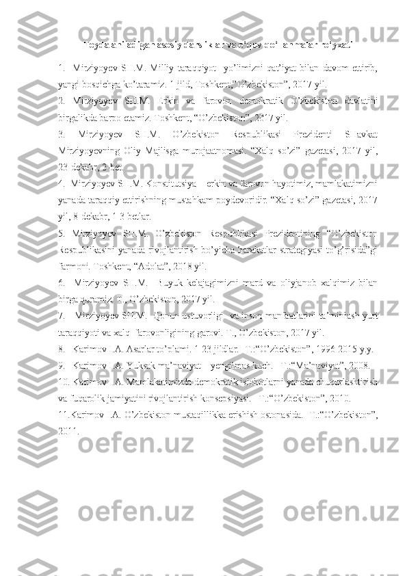 Foydalaniladigan asosiy darsliklar va o‘quv qo‘llanmalar ro‘yxati
1.     Mirziyoyev   SH.M.   Milliy   taraqqiyot     yo’limizni   qat’iyat   bilan   davom   ettirib,
yangi bosqichga ko’taramiz. 1-jild, Toshkent,”O’zbekiston”, 2017 yil.
2.   Mirziyoyev   SH.M.   Erkin   va   farovon   demokratik   O’zbekiston   davlatini
birgalikda barpo etamiz. Toshkent, “O’zbekiston”, 2017 yil.
3.   Mirziyoyev   SH.M.   O’zbekiston   Respublikasi   Prezidenti   SHavkat
Mirziyoyevning   Oliy   Majlisga   murojaatnomasi.   “Xalq   so’zi”   gazetasi,   2017   yil,
23-dekabr, 2-bet.
4.  Mirziyoyev SH.M. Konstitutsiya – erkin va farovon hayotimiz, mamlakatimizni
yanada taraqqiy ettirishning mustahkam poydevoridir. “Xalq so’zi” gazetasi, 2017
yil, 8-dekabr, 1-3 betlar. 
5.   Mirziyoyev   SH.M.   O’zbekiston   Respublikasi   Prezidentining   “O’zbekiston
Respublikasini  yanada rivojlantirish bo’yicha harakatlar strategiyasi to’g’risida”gi
farmoni. Toshkent, “Adolat”, 2018 yil.
6.     Mirziyoyev   SH.M.     Buyuk   kelajagimizni   mard   va   oliyjanob   xalqimiz   bilan
birga quramiz. T., O’zbekiston, 2017 yil.
7.     Mirziyoyev SH.M.   Qonun ustuvorligi   va inson manfaatlarini ta’minlash yurt
taraqqiyoti va xalq  farovonligining garovi. T., O’zbekiston, 2017 yil.
8.   Karimov I.A. Asarlar to’plami. 1-23 jildlar. -T.:“O’zbekiston”, 1996-2015 y.y.
9.   Karimov I.A. Yuksak ma’naviyat – yengilmas kuch. –T.:“Ma’naviyat”, 2008.
10. Karimov I.A. Mamlakatimizda demokratik islohotlarni yanada chuqurlashtirish
va fuqarolik jamiyatini rivojlantirish konsepsiyasi. –T.:“O’zbekiston”, 2010. 
11.Karimov I.A. O’zbekiston mustaqillikka erishish ostonasida. -T.:“O’zbekiston”,
2011. 