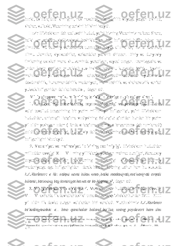 borki,   avlod-ajdodi   kimligini,   nasl-nasabini,   o’zi   tug’ilib   voyaga   yetgan   qishloq,
shahar, xullaski, Vatanining tarixini bilishni istaydi.
Hozir O’zbekiston deb ataluvchi hudud, ya’ni bizning Vatanimiz nafaqat Sharq,
balki   umumjahon   sivilizasiyasi   beshiklaridan   biri   bo’lganini   butun   jahon   tan
olmoqda.   Bu   qadimiy   va   tabarruk   tuproqdan   buyuk   alloma-lar,   fozilu   fuzalolar,
olimu   ulamolar,   siyosatchilar,   sarkardalar   yetishib   chiqqan.   Diniy   va   dunyoviy
ilmlarning   asoslari   mana   shu   zaminda   yaratilgan,   sayqal   topgan.   Eramizgacha   va
undan   keyin   qurilgan   murakkab   suv   inshoot-lari,   shu   kungacha   ko’rku   fayzini,
mahobatini   yo’qotmagan   osori   atiqalarimiz   qadim-qadimdan   yurtimizda
dexdonchilik,   hunarmandchilik   madaniyati,   me’morchilik   va   shaharsozlik   san’ati
yuksak bo’lganidan dalolat beradi» 1
,- degan edi.
Milliy g’oya va mafkura fanining tarixiy ildizlariga quyidagilar kiradi.
1.   Eng   qadimgi   odamlarning   paydo   bo’lganligi   va   yashaganligi.   O’zbek
xalqi   tavallud   topganining   bir   yarim   million   yil   bo’lganligi,   ya’ni   O’zbekiston
hududidan,   aniqrog’i   Farg’ona   vodiysining   Selung’ur   g’oridan   bundan   bir   yarim
yil oldin yashagan odam ( fanda «Farg’ona odami», «Fengantrop» deb nomlanadi)
qoldiqlarining   topilganligi.   Bu   tarixiy   dalil   o’zbeklarning   juda   ham   qadimiy   xalq
bo’lganligini isbotlaydi.
2.   Madaniyat   va   ma’naviyat   ildizining   qadimiyligi.   O’zbekiston   hududidan
milloddan avvalgi XII – VII ming yilliklarda yasalgan mehnat qurollari, Zarautsoy
qoyatoshlariga   chizilgan   rasmlarning   topilganligi   o’zbeklarning   qadimiy
madaniyatga   ega   bo’lganligidan     darak   beradi.   Shuning   uchun   ham   bu   xususda
I.A.Karimov:   «   Biz   xalqni   nomi   bilan   emas,balki   madaniyati,ma’naviyati   orqali
bilamiz,tarixning tag-tomirigacha nazar tashlaymiz » 2
,-degan edi.
3.   Milliy   davlatchilik   an’analari.   Mamlakatimiz   hududida   miloddan   avvalgi
VII – VI asrlarda ilk davlatlar tashkil topadi. Demak,o’zbeklar bundan 2700 - 3000
yil   oldin   ilk   davlat   qurgan   xalqlardan   biri   sanaladi.   Yurtboshimiz   I.A.Karimov
ta’kidlaganidek:   «...   bino   qanchalar   baland   bo’lsa,   uning   poydevori   ham   shu
1
  Каримов И.А.  Тарихий хотирасиз келажак йўқ// Унинг ўзи . Биз келажагимизни ўз қўлимиз билан қурамиз. Т.7. – Т.:Ўзбекистон,1999.-
Б.132.
2
  Каримов И.А.  Тарихий хотирасиз келажак йўқ// Унинг ўзи . Биз келажагимизни ўз қўлимиз билан қурамиз. Т.7. – Т.:Ўзбекистон,1999.- 
Б.144. 