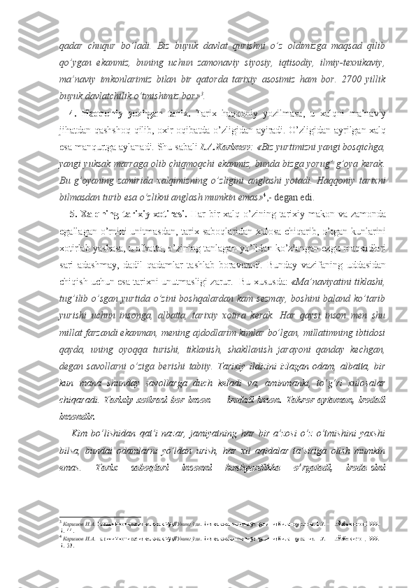 qadar   chuqur   bo’ladi.   Biz   buyuk   davlat   qurishni   o’z   oldimizga   maqsad   qilib
qo’ygan   ekanmiz,   buning   uchun   zamonaviy   siyosiy,   iqtisodiy,   ilmiy-texnikaviy,
ma’naviy   imkonlarimiz   bilan   bir   qatorda   tarixiy   asosimiz   ham   bor.   2700   yillik
buyuk davlatchilik o’tmishimiz bor» 3
.
4.   Haqqoniy   yozilgan   tarix.   Tarix   haqqoniy   yozilmasa,   u   xalqni   ma’naviy
jihatdan qashshoq qilib, oxir-oqibatda o’zligidan ayiradi. O’zligidan ayrilgan xalq
esa manqurtga aylanadi. Shu sabali  I.A.Karimov : « Biz yurtimizni yangi bosqichga,
yangi yuksak marraga olib chiqmoqchi ekanmiz, bunda bizga yorug’ g’oya kerak.
Bu   g’oyaning   zamirida   xalqimizning   o’zligini   anglashi   yotadi.   Haqqoniy   tarixni
bilmasdan  turib esa o’zlikni anglash mumkin emas» 4
,- degan edi.
5. Xalqning tarixiy xotirasi.   Har  bir  xalq o’zining tarixiy makon va zamonda
egallagan o’rnini  unitmasdan, tarix saboqlaridan xulosa chiqarib, o’tgan kunlarini
xotirlab yashasa, u albatta, o’zining tanlagan yo’lidan ko’zlangan ezgu maqsadlari
sari   adashmay,   dadil   qadamlar   tashlab   boraveradi.   Bunday   vazifaning   uddasidan
chiqish uchun esa tarixni unutmasligi zarur.  Bu xususda:   « Ma’naviyatini tiklashi,
tug’ilib  o’sgan  yurtida  o’zini   boshqalardan  kam  sezmay,   boshini  baland  ko’tarib
yurishi   uchun   insonga,   albatta,   tarixiy   xotira   kerak.   Har   qaysi   inson   men   shu
millat farzandi ekanman, mening ajdodlarim kimlar bo’lgan, millatimning ibtidosi
qayda,   uning   oyoqqa   turishi,   tiklanish,   shakllanish   jarayoni   qanday   kechgan,
degan   savollarni   o’ziga   berishi   tabiiy.   Tarixiy   ildizini   izlagan   odam,   albatta,   bir
kun   mana   shunday   savollarga   duch   keladi   va,   aminmanki,   to’g’ri   xulosalar
chiqaradi.   Tarixiy   xotirasi   bor   inson   —   irodali   inson.   Takror   aytaman,   irodali
insondir.
      Kim   bo’lishidan   qat’i   nazar,   jamiyatning   har   bir   a’zosi   o’z   o’tmishini   yaxshi
bilsa,   bundai   odamlarni   yo’ldan   urish,   har   xil   aqidalar   ta’siriga   olish   mumkin
emas.   Tarix   saboqlari   insonni   hushyordikka   o’rgatadi,   iroda-sini
3
  Каримов И.А.  Тарихий хотирасиз келажак йўқ// Унинг ўзи . Биз келажагимизни ўз қўлимиз билан қурамиз. Т.7. – Т.:Ўзбекистон,1999.- 
Б.144.
4
  Каримов И.А.  Тарихий хотирасиз келажак йўқ// Унинг ўзи . Биз келажагимизни ўз қўлимиз билан қурамиз. Т.7. – Т.:Ўзбекистон,1999.- 
Б.153. 