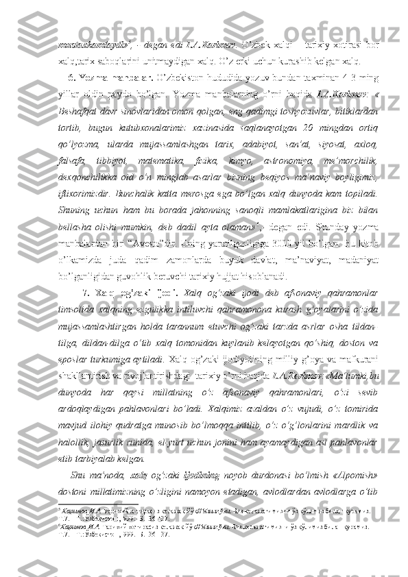 mustaxkamlaydi » 5
,   -   degan   edi   I.A.Karimov .   O’zbek   xalqi   –   tarixiy   xotirasi   bor
xalq,tarix saboqlarini unitmaydigan xalq. O’z erki uchun kurashib kelgan xalq.
     6. Yozma manbalar.   O’zbekiston  hududida yozuv bundan taxminan 4-3 ming
yillar   oldin   paydo   bo’lgan.   Yozma   manbalarning   o’rni   haqida   I.A.Karimov :   «
Beshafqat davr sinovlaridan omon qolgan, eng qadimgi toshyozuvlar, bitiklardan
tortib,   bugun   kutubxonalarimiz   xazinasida   saqlanayotgan   20   mingdan   ortiq
qo’lyozma,   ularda   mujassamlashgan   tarix,   adabiyot,   san’at,   siyosat,   axloq,
falsafa,   tibbiyot,   matematika,   fizika,   kimyo,   astronomiya,   me’morchilik,
dexqonchilikka   oid   o’n   minglab   asarlar   bizning   beqiyos   ma’naviy   boyligimiz,
iftixorimizdir.   Bunchalik   katta   merosga   ega   bo’lgan   xalq   dunyoda   kam   topiladi.
Shuning   uchun   ham   bu   borada   jahonning   sanoqli   mamlakatlarigina   biz   bilan
bellasha   olishi   mumkin,   deb   dadil   ayta   olaman» 6
,-   degan   edi.   Shunday   yozma
manbalardan   biri   “Avesto”dir.   Uning   yaratilganligiga   3000   yil   bo’lgan.   Bu   kitob
o’lkamizda   juda   qadim   zamonlarda   buyuk   davlat,   ma’naviyat,   madaniyat
bo’lganligidan guvohlik beruvchi tarixiy hujjat hisoblanadi.
    7.   Xalq   og’zaki   ijodi.   Xalq   og’zaki   ijodi   deb   afsonaviy   qahramonlar
timsolida   xalqning   ezgulikka   intiluvchi   qahramonona   kurash   g’oyalarini   o’zida
mujassamlashtirgan   holda   tarannum   etuvchi   og’zaki   tarzda   asrlar   osha   tildan-
tilga,   dildan-dilga   o’tib   xalq   tomonidan   kuylanib   kelayotgan   qo’shiq,   doston   va
eposlar  turkumiga aytiladi . Xalq og’zaki  ijodiyotining milliy g’oya  va mafkurani
shakllantirish va rivojlantirishdagi  tarixiy o’rni haqida  I.A.Karimov :«Ma’lumki,bu
dunyoda   har   qaysi   millatning   o’z   afsonaviy   qahramonlari,   o’zi   sevib
ardoqlaydigan   pahlavonlari   bo’ladi.   Xalqimiz   azaldan   o’z   vujudi,   o’z   tomirida
mavjud   ilohiy   qudratga   munosib   bo’lmoqqa   intilib,   o’z   o’g’lonlarini   mardlik   va
halollik,   jasurlik   ruhida,   el-yurt   uchun   jonini   ham   ayamaydigan   asl   pahlavonlar
etib tarbiyalab kelgan.
      Shu   ma’noda,   xalq   og’zaki   ijodining   noyob   durdonasi   bo’lmish   «Alpomish»
dostoni   millatimizning   o’zligini   namoyon   etadigan,   avlodlardan   avlodlarga   o’tib
5
  Каримов И.А.  Тарихий хотирасиз келажак йўқ// Унинг ўзи . Биз келажагимизни ўз қўлимиз билан қурамиз. 
Т.7. – Т.:Ўзбекистон,1999.- Б.136-137.
6
Каримов И.А.  Тарихий хотирасиз келажак йўқ// Унинг ўзи . Биз келажагимизни ўз қўлимиз билан қурамиз. 
Т.7. – Т.:Ўзбекистон,1999.- Б.136-137.  