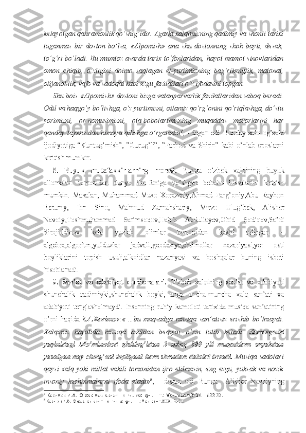 kelayotgan qahramonlik qo’shig’idir. Agarki xalqimizning qadimiy va shonli tarixi
tuganmas   bir   doston   bo’lsa,   «Alpomish»   ana   shu   dostonning   shoh   bayti,   desak,
to’g’ri  bo’ladi. Bu mumtoz asarda tarix to’fonlaridan, hayot-mamot sinovlaridan
omon   chiqib,   o’zligini   doimo   saqlagan   el-yurtimizning   bag’rikenglik,   matonat,
olijanoblik, vafo va sadoqat kabi ezgu fazilatlari o’z ifodasini topgan.
Shu bois «Alpomish» dostoni bizga vatanparvarlik fazilatlaridan saboq beradi.
Odil va haqgo’y bo’lishga, o’z yurtimizni, oilamiz qo’rg’onini qo’riqlashga, do’stu
yorimizni,   or-nomusimizni,   ota-bobolarimizning   muqaddas   mozorlarini   har
qanday tajovuzdan himoya qilishga o’rgatadi » 7
, - degan edi. Bunday xalq og’zaki
ijodiyotiga   “Kuntug’mish”,   ”Gurug’li”,   ”Farhod   va   Shirin”   kabi   o’nlab   eposlarni
kiritish mumkin.
8.   Buyuk   mutafakkirlarning   merosi.   Bunga   o’zbek   xalqining   buyuk
allomalari   tomonidan   dunyo   ilm-faniga   qo’shgan   bebaho   hissalarini   kiritish
mumkin.   Masalan,   Muhammad   Muso   Xorazmiy,Ahmad   Farg’oniy,Abu   Rayhon
Beruniy,   Ibn   Sino,   Mahmud   Zamahshariy,   Mirzo   Ulug’bek,   Alisher
Navoiy,Toshmuhammad   Sarimsoqov,Habib   Abdullayev,Obid   Sodiqov,Sa’di
Sirojiddinov   kabi   yuzlab   olimlar   tomonidan   kashf   qilingan   –
algebra,algoritm,yulduzlar   jadvali,geodeziya,ehtimollar   nazariyasi,yer   osti
boyliklarini   topish   usuli,alkoidlar   nazariyasi   va   boshqalar   buning   isboti
hisoblanadi.
9.   San’at   va   adabiyot   durdonalari.   O’zbek   xalqining   san’at   va   adabiyoti
shunchalik   qadimiyki,shunchalik   boyki,   unga   uncha-muncha   xalq   san’ati   va
adabiyoti   tenglasholmaydi.   Insonning   ruhiy   kamoloti   tarixida   musiqa   san’atining
o’rni   haqida   I.A.Karimov :«   ...bu   maqsadga   musiqa   san’atisiz   erishib   bo’lmaydi.
Xalqimiz   hayotida   musiqa   azaldan   beqiyos   o’rin   tutib   keladi.   Samarqand
yaqinidagi   Mo’minobod   qishlog’idan   3   ming   300   yil   muqaddam   suyakdan
yasalgan nay cholg’usi  topilgani  ham  shundan dalolat  beradi.   Musiqa  sadolari
qaysi  xalq  yoki   millat  vakili   tomonidan  ijro   etilmasin,  eng  ezgu,  yuksak  va  nozik
insoniy   kechinmalarni   ifoda   etadi » 8
,   -   degan   edi.   Bunga     Alisher   Navoiyning
7
 Каримов И.А. Юксак маънавият – енгилмас куч. – Т.: Маънавият,2008.- Б.32-33.
8
 Каримов И.А. Юксак маънавият – енгилмас куч. – Т.: Маънавият,2008.- Б.140. 
