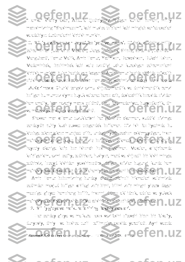 “Hamsa”   she’riy   asari,   Abdulla   Qodiriyning   ”O’tgan   kunlar”   romani,   milliy
merosimizning “Shashmaqom”, kabi musiqa to’plami kabi minglab san’at asarlari
va adabiyot durdonalarini kiritish mumkin.
10.   Milliy   qahramonlar   hayoti,faoliyati   va   merosi.   O’zbek   xalqining   milliy
qahramonlari   juda   ko’p.   Masalan,   ularga   To’maris,   Shiroq,   Spitamen,   Jaloliddin
Manguberdi,   Temur   Malik,   Amir   Temur,   Yetimxon,   Darveshxon,   Dukchi   Eshon,
Madaminbek,   Ibrohimbek   kabi   xalq   ozodligi   uchun   kurashgan   qahramonlarni
kiritish mumkin. Bular haqida gap ketganda Amir Temur haqida alohida to’xtalib
o’tish   maqsadga   muvofiqdir.   Amir   Temurning   xalqimiz   tarixidagi   o’rni   haqida
I.A.Karimov :«   Chunki   tengsiz   azmu   shijoat,   mardlik   va   donishmandlik   ramzi
bo’lgan bu mumtoz siymo buyuk saltanat barpo etib, davlatchilik borasida o’zidan
ham  amaliy, ham  nazariy meros qoldirdi, ilmu fan, madaniyat, bunyodkorlik, din
va ma’naviyat rivojiga keng yo’l ochdi.
Shaxsan   men   «Temur   tuzuklari»ni   har   gal   o’qir   ekanman,   xuddiki   o’zimga
qandaydir   ruhiy   kuch-quvvat   topgandek   bo’laman.   O’z   ish   fao-liyatimda   bu
kitobga   takror-takror   murojaat   qilib,   undagi   hyech   qachon   eskirmaydigan,   inson
ma’naviyati   uchun   bugun   ham   oziq   bo’ladigan   hikmatli   fikrlarning   qanchalik
hayotiy   ekaniga   ko’p   bor   ishonch   hosil   qilganman.   Masalan,   «Tajribamda
ko’rilgankim,   azmi   qat’iy,   tadbirkor,   hushyor,   mard   va   shijoatli   bir   kishi   mingta
tadbirsiz,   loqayd   kishidan   yaxshiroqdir»,   de-gan   so’zlar   bugungi   kunda   ham
ma’naviy jihatdan naqadar dolzarb ahamiyatga ega ekani barchamizga ayon.
Amir   Temur   bobomizning   bunday   chuqur   ma’noli   hikmatlari   xalqimizda
qadimdan   mavjud   bo’lgan   «Bilagi   zo’r   birni,   bilimi   zo’r   mingni   yiqar»   degan
maqolga   g’oyat   hamohang   bo’lib,   insonni   doimo   akl-idrok,   adolat   va   yuksak
ma’naviyat asosida yashashga da’vat etishi bilan e’tiborlidir» 9
, - degan edi.
2.  Milliy g’oya va mafkura fanining  falsafiy asoslari.
        Har   qanday   g’oya   va   mafkura     asos   vazifasini   o’tavchi   biron   bir   falsafiy,
dunyoviy,   diniy     va   boshqa   turli     ta’limotlar   asosida   yaratiladi.   Ayni   vaqtda
 
9
  Каримов И.А . Юксак маънавият – енгилмас куч. – Т.: Маънавият,2008.- Б.44-45.
  