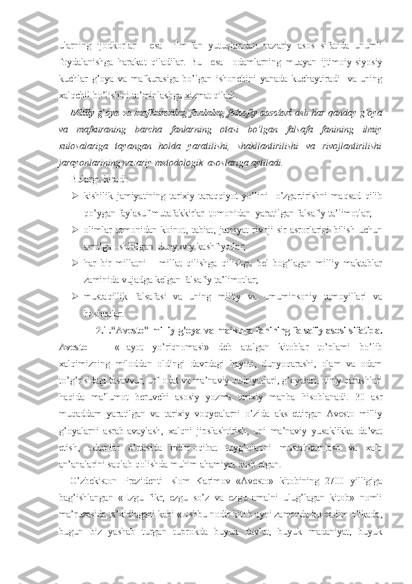 ularning   ijodkorlari     esa     ilm-fan   yutuqlaridan   nazariy   asos   sifatida   unumli
foydalanishga   harakat   qiladilar.   Bu     esa     odamlarning   muayan   ijtimoiy-siyosiy
kuchlar   g’oya   va   mafkurasiga   bo’lgan   ishonchini   yanada   kuchaytiradi     va   uning
xalqchil bo’lishini ta’minlashga xizmat qiladi.
Milliy g’oya va mafkuraning fanining falsafiy asoslari   deb har qanday g’oya
va   mafkuraning   barcha   fanlarning   otasi   bo’lgan   falsafa   fanining   ilmiy
xulosalariga   tayangan   holda   yaratilishi,   shakllantirilishi   va   rivojlantirilishi
jarayonlarining nazariy-metodologik  asoslariga aytiladi.
Bularga kiradi:
 kishilik   jamiyatining   tarixiy   taraqqiyot   yo’lini     o’zgartirishni   maqsad   qilib
qo’ygan faylasuf mutafakkirlar  tomonidan  yaratilgan falsafiy ta’limotlar;
 olimlar   tomonidan   koinot,   tabiat,   jamiyat   rivoji   sir-asrorlarini   bilish   uchun
amalga oshirilgan  dunyoviy kashfiyotlar;
 har   bir   millatni   –   millat   qilishga   qilishga   bel   bog’lagan   milliy   maktablar
zaminida vujadga kelgan falsafiy ta’limotlar;
 mustaqillik   falsafasi   va   uning   milliy   va   umuminsoniy   tamoyillari   va
boshqalar.
                 2.1.“Avesto” milliy g’oya va mafkura fanining falsafiy asosi sifatida.
Avesto   —   «Hayot   yo’riqnomasi»   deb   atalgan   kitoblar   to’plami   bo’lib
xalqimizning   miloddan   oldingi   davrdagi   hayoti,   dunyoqarashi,   olam   va   odam
to’g’risidagi tasavvur, urf-odat va ma’naviy qadriyatlari, g’oyalari, diniy qarashlari
haqida   ma’lumot   beruvchi   asosiy   yozma   tarixiy   manba   hisoblanadi.   30   asr
muqaddam   yaratilgan   va   tarixiy   voqyealarni   o’zida   aks   ettirgan   Avesto   milliy
g’oyalarni   asrab-avaylash,   xalqni   jipslashtirish,   uni   ma’naviy   yusaklikka   da’vat
etish,   odamlar   o’rtasida   mehr-oqibat   tuyg’ularini   mustahkamlash   va   xalq
an’analarini saqlab qolishda muhim ahamiyat kasb etgan.
O’zbekiston   Prezidenti   Islom   Karimov   «Avesto»   kitobining   2700   yilligiga
bag’ishlangan   «Ezgu   fikr,   ezgu   so’z   va   ezgu   amalni   ulug’lagan   kitob»   nomli
ma’ruzasida ta’kidlagani kabi «Ushbu nodir kitob ayni zamonda bu qadim o’lkada,
bugun   biz   yashab   turgan   tuprokda   buyuk   davlat,   buyuk   madaniyat,   buyuk 