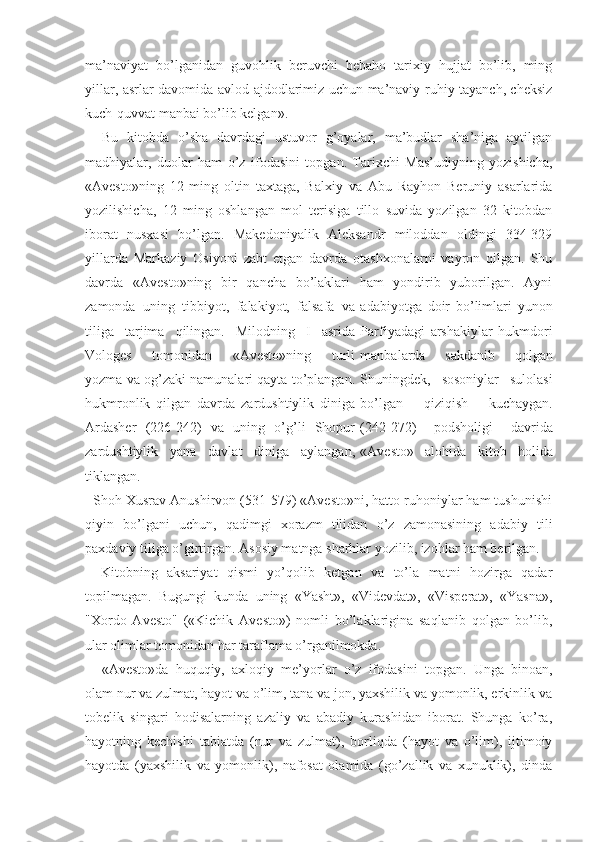 ma’naviyat   bo’lganidan   guvohlik   beruvchi   bebaho   tarixiy   hujjat   bo’lib,   ming
yillar, asrlar davomida avlod-ajdodlarimiz uchun ma’naviy-ruhiy tayanch, cheksiz
kuch-quvvat manbai bo’lib kelgan». 
Bu   kitobda   o’sha   davrdagi   ustuvor   g’oyalar,   ma’budlar   sha’niga   aytilgan
madhiyalar,   duolar   ham   o’z   ifodasini   topgan.   Tarixchi   Mas’udiyning   yozishicha,
«Avesto»ning   12   ming   oltin   taxtaga,   Balxiy   va   Abu   Rayhon   Beruniy   asarlarida
yozilishicha,   12   ming   oshlangan   mol   terisiga   tillo   suvida   yozilgan   32   kitobdan
iborat   nusxasi   bo’lgan.   Makedoniyalik   Aleksandr   miloddan   oldingi   334-329
yillarda   Markaziy   Osiyoni   zabt   etgan   davrda   otashxonalarni   vayron   qilgan.   Shu
davrda   «Avesto»ning   bir   qancha   bo’laklari   ham   yondirib   yuborilgan.   Ayni
zamonda   uning   tibbiyot,   falakiyot,   falsafa   va adabiyotga   doir   bo’limlari   yunon
tiliga   tarjima   qilingan.   Milodning   I   asrida Parfiyadagi   arshakiylar   hukmdori
Vologes   tomonidan   «Avesto»ning   turli manbalarda   sakdanib   qolgan
yozma va og’zaki namunalari qayta to’plangan. Shuningdek,   sosoniylar   sulolasi
hukmronlik   qilgan   davrda   zardushtiylik   diniga bo’lgan   qiziqish   kuchaygan.
Ardasher   (226-242)   va   uning   o’g’li   Shopur (242-272)   podsholigi   davrida
zardushtiylik   yana   davlat   diniga   aylangan, «Avesto»   alohida   kitob   holida
tiklangan.
  Shoh Xusrav Anushirvon (531-579) «Avesto»ni, hatto ruhoniylar ham tushunishi
qiyin   bo’lgani   uchun,   qadimgi   xorazm   tilidan   o’z   zamonasining   adabiy   tili
paxdaviy tiliga o’girtirgan. Asosiy matnga sharhlar yozilib, izohlar ham berilgan.
Kitobning   aksariyat   qismi   yo’qolib   ketgan   va   to’la   matni   hozirga   qadar
topilmagan.   Bugungi   kunda   uning   «Yasht»,   «Videvdat»,   «Visperat»,   «Yasna»,
"Xordo   Avesto"   («Kichik   Avesto»)   nomli   bo’laklarigina   saqlanib   qolgan   bo’lib,
ular olimlar tomonidan har taraflama o’rganilmokda.
«Avesto»da   huquqiy,   axloqiy   me’yorlar   o’z   ifodasini   topgan.   Unga   binoan,
olam nur va zulmat, hayot va o’lim, tana va jon, yaxshilik va yomonlik, erkinlik va
tobelik   singari   hodisalarning   azaliy   va   abadiy   kurashidan   iborat.   Shunga   ko’ra,
hayotning   kechishi   tabiatda   (nur   va   zulmat),   borliqda   (hayot   va   o’lim),   ijtimoiy
hayotda   (yaxshilik   va   yomonlik),   nafosat   olamida   (go’zallik   va   xunuklik),   dinda 