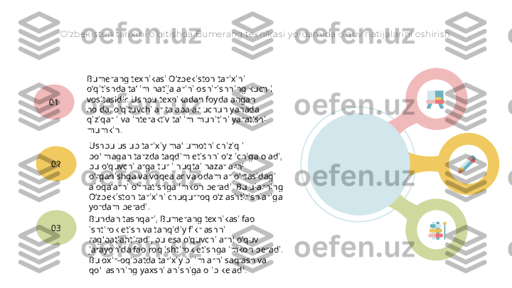 O‘ zbek is ton t arix ini o‘ qitis hda Bumerang tex nik as i y ordamida o‘ quv  nat ij alarini os hiris h
Bumerang texnikasi Oʻzbekiston tarixini 
oʻqitishda taʼlim natijalarini oshirishning kuchli 
vositasidir. Ushbu texnikadan foydalangan 
holda, o'qituvchilar talabalar uchun yanada 
qiziqarli va interaktiv ta'lim muhitini yaratishi 
mumkin.01
Ushbu uslub tarixiy ma'lumotni chiziqli 
bo'lmagan tarzda taqdim etishni o'z ichiga oladi, 
bu o'quvchilarga turli nuqtai nazarlarni 
o'rganishga va voqealar va odamlar o'rtasidagi 
aloqalarni o'rnatishga imkon beradi. Bu ularning 
O‘zbekiston tarixini chuqurroq o‘zlashtirishlariga 
yordam beradi.02
Bundan tashqari, Bumerang texnikasi faol 
ishtirok etish va tanqidiy fikrlashni 
rag'batlantiradi, bu esa o'quvchilarni o'quv 
jarayonida faolroq ishtirok etishga imkon beradi. 
Bu oxir-oqibatda tarixiy bilimlarni saqlash va 
qo'llashning yaxshilanishiga olib keladi.03   