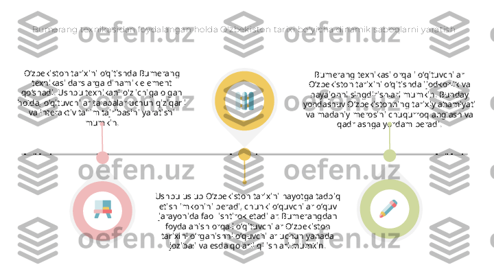 Bumerang tex nik as idan f oy dalangan holda O'zbek is to n t arix i bo'y icha dinamik  s aboqlarni y arat is h
O‘zbekiston tarixini o‘qitishda Bumerang 
texnikasi darslarga dinamik element 
qo‘shadi. Ushbu texnikani o'z ichiga olgan 
holda, o'qituvchilar talabalar uchun qiziqarli 
va interaktiv ta'lim tajribasini yaratishi 
mumkin.
Ushbu uslub O‘zbekiston tarixini hayotga tadbiq 
etish imkonini beradi, chunki o‘quvchilar o‘quv 
jarayonida faol ishtirok etadilar. Bumerangdan 
foydalanish orqali oʻqituvchilar Oʻzbekiston 
tarixini oʻrganishni oʻquvchilar uchun yanada 
jozibali va esda qolarli qilishlari mumkin. Bumerang texnikasi orqali o‘qituvchilar 
O‘zbekiston tarixini o‘qitishda ijodkorlik va 
hayajonni singdirishlari mumkin. Bunday 
yondashuv O‘zbekistonning tarixiy ahamiyati 
va madaniy merosini chuqurroq anglash va 
qadrlashga yordam beradi.  