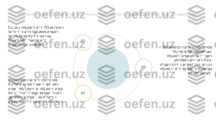 O‘ zbek is ton tarix ini o‘ qit is hda “ Bumerang”  tex nik as ida talabalarga y o‘ nal t irilgan y o ndas huv lar
O‘zbekiston tarixini o‘qitishda 
“Bumerang” metodikasi 
o‘quvchilarga yo‘naltirilgan 
yondashuvni ta’kidlab, 
o‘rganishni kuchaytirish uchun 
o‘quvchilarning faol ishtirokiga 
e’tibor beradi.01
02 03Bu usul o‘quvchilarni O‘zbekiston 
tarixini izlanishga asoslangan 
ta’lim, tanqidiy fikrlash va 
muammoli mashqlarni 
o‘rganishga undaydi.
O‘zbekiston tarixini o‘qitishda 
Bumerang texnikasini qo‘llash 
orqali o‘qituvchilar o‘quvchilarga 
o‘z bilimlarini egallashga imkon 
beruvchi qiziqarli va dinamik 
o‘quv muhitini yaratishi mumkin. 