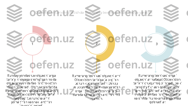 O'zbek is to n t arix ini o'qit is hda Bumerang tex nik as i bilan hik oy a y arat is h
Bumerang texnikasi o‘quvchilarni 
O‘zbekiston tarixiga jalb qilish 
uchun kuchli vositadir. Ushbu 
uslub yordamida hikoya yaratish 
orqali biz O‘zbekiston tarixini 
darsda samarali jonlantirishimiz 
mumkin.Bunday yondashuv o‘quvchilarga 
tarixiy hikoyaga sho‘ng‘igan holda 
o‘quv jarayonida faol ishtirok etish 
imkonini beradi. O'qituvchi sifatida 
Bumerang texnikasidan foydalanish 
sizga O'zbekistonning boy tarixi 
haqidagi tushunchalarini 
yo'naltirish va shakllantirish 
imkonini beradi. Bumerang texnikasi orqali 
o‘quvchilar nafaqat O‘zbekiston 
tarixini chuqurroq bilishadi, balki 
tanqidiy fikrlash qobiliyatlarini 
ham rivojlantiradilar, chunki ular 
hikoya bilan faol ishtirok etadilar 
va sinfda muhokamalarga hissa 
qo‘shadilar.1 2
3 