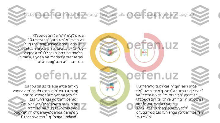 O‘ zbek is ton tarix  t a’ limida “ Bumerang”  tex nik as i bilan o‘ t mis h v a bugungi k unni bog‘ las h
O‘zbekiston tarixini o‘qitishda 
“Bumerang” texnikasi o‘tmish va 
bugunni bog‘lashga qaratilgan. Bu 
metoddan foydalanib, talabalar tarixiy 
voqealarni O‘zbekistonning hozirgi 
ijtimoiy, siyosiy va madaniy manzarasi 
bilan bog‘lashlari mumkin.
Ushbu uslub talabalarga tarixiy 
voqealarning dolzarbligini va ularning 
hozirgi oʻzbek jamiyatiga taʼsirini 
tushunishga yordam beradi. 
O‘quvchilar O‘zbekiston tarixining 
o‘tmishi va buguni o‘rtasidagi 
bog‘liqlikni o‘rganayotganda, tanqidiy 
fikrlash va tahlil qilishga undaydi. Bumerang texnikasini qo‘llash orqali 
o‘qituvchilar o‘quvchilar uchun qiziqarli 
va interaktiv ta’lim muhitini yaratishi, 
O‘zbekiston tarixi va uning millat o‘ziga 
xosligi va madaniyatini 
shakllantirishdagi ahamiyatini 
chuqurroq tushunishga yordam berishi 
mumkin.   