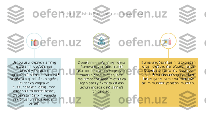 Tarix ni o'qit is hda Bumerang tex nik as iga k iris h
Oʻzbekiston tarixini oʻqitishda 
Bumerang texnikasi kuchli 
usul boʻlib, u tarixiy voqea yoki 
mavzuni taqdim etish, baʼzi 
maʼlumotlarni taqdim etish va 
keyin asosiy fikrni taʼkidlash 
uchun orqaga qaytishni oʻz 
ichiga oladi.Ushbu usul o'quvchilarning 
qiziqishini uyg'otish va 
tanqidiy fikrlashni 
rag'batlantirish orqali samarali 
tarzda jalb qiladi. Shuningdek, 
bu tarixiy voqea va 
tushunchalarni chuqurroq 
o‘rganish imkonini beradi, 
O‘zbekiston tarixini yanada 
yaxlit tushunishga yordam 
beradi. Bumerang texnikasini tatbiq etish 
orqali oʻqituvchilar oʻquvchilarda 
Oʻzbekiston tarixini chuqurroq 
anglash va tushunishga yordam 
beradigan dinamik va immersiv 
taʼlim muhitini yaratishi mumkin. 