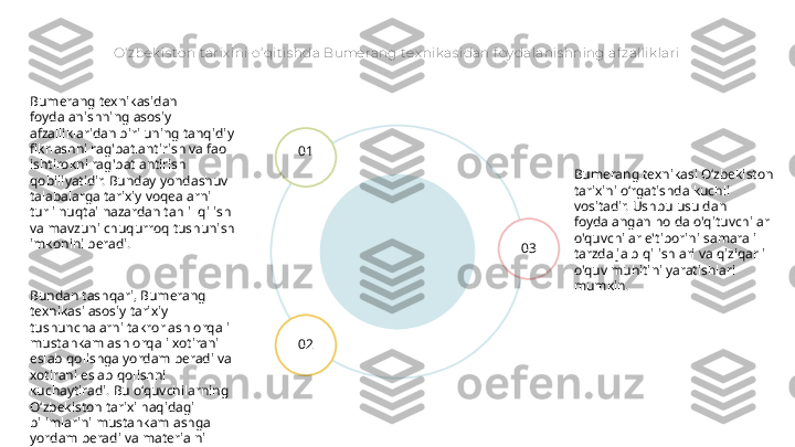 O‘ zbek is ton t arix ini o‘ qitis hda Bumerang tex nik as idan f oy dalanis hning af zallik lari
Bumerang texnikasi O‘zbekiston 
tarixini o‘rgatishda kuchli 
vositadir. Ushbu usuldan 
foydalangan holda o'qituvchilar 
o'quvchilar e'tiborini samarali 
tarzda jalb qilishlari va qiziqarli 
o'quv muhitini yaratishlari 
mumkin.01
02 03Bumerang texnikasidan 
foydalanishning asosiy 
afzalliklaridan biri uning tanqidiy 
fikrlashni rag'batlantirish va faol 
ishtirokni rag'batlantirish 
qobiliyatidir. Bunday yondashuv 
talabalarga tarixiy voqealarni 
turli nuqtai nazardan tahlil qilish 
va mavzuni chuqurroq tushunish 
imkonini beradi.
Bundan tashqari, Bumerang 
texnikasi asosiy tarixiy 
tushunchalarni takrorlash orqali 
mustahkamlash orqali xotirani 
eslab qolishga yordam beradi va 
xotirani eslab qolishni 
kuchaytiradi. Bu o‘quvchilarning 
O‘zbekiston tarixi haqidagi 
bilimlarini mustahkamlashga 
yordam beradi va materialni 
yanada to‘liqroq tushunishni 
ta’minlaydi. 