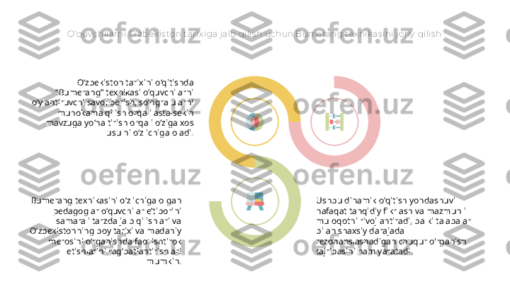 O‘ quv chilarni O‘ zbek is ton t arix iga j alb qilis h uchun Bumerang tex nik as ini j oriy  qilis h
O‘zbekiston tarixini o‘qitishda 
“Bumerang” texnikasi o‘quvchilarni 
o‘ylantiruvchi savol berish, so‘ngra ularni 
muhokama qilish orqali asta-sekin 
mavzuga yo‘naltirish orqali o‘ziga xos 
usulni o‘z ichiga oladi.
Bumerang texnikasini o‘z ichiga olgan 
pedagoglar o‘quvchilar e’tiborini 
samarali tarzda jalb qilishlari va 
O‘zbekistonning boy tarixi va madaniy 
merosini o‘rganishda faol ishtirok 
etishlarini rag‘batlantirishlari 
mumkin. Ushbu dinamik o'qitish yondashuvi 
nafaqat tanqidiy fikrlash va mazmunli 
muloqotni rivojlantiradi, balki talabalar 
bilan shaxsiy darajada 
rezonanslashadigan chuqur o'rganish 
tajribasini ham yaratadi.   