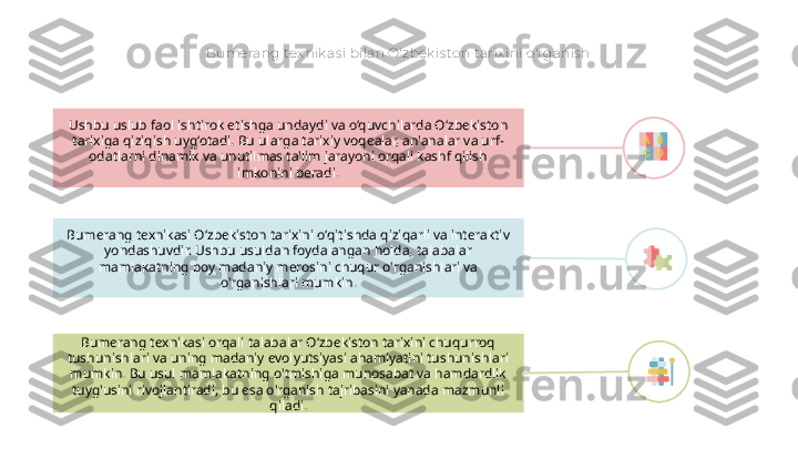 Bumerang tex nik as i bilan O'zbek is ton t arix ini o'rganis h
Bumerang texnikasi O‘zbekiston tarixini o‘qitishda qiziqarli va interaktiv 
yondashuvdir. Ushbu usuldan foydalangan holda, talabalar 
mamlakatning boy madaniy merosini chuqur o'rganishlari va 
o'rganishlari mumkin.Ushbu uslub faol ishtirok etishga undaydi va o‘quvchilarda O‘zbekiston 
tarixiga qiziqish uyg‘otadi. Bu ularga tarixiy voqealar, an'analar va urf-
odatlarni dinamik va unutilmas ta'lim jarayoni orqali kashf qilish 
imkonini beradi.
Bumerang texnikasi orqali talabalar O‘zbekiston tarixini chuqurroq 
tushunishlari va uning madaniy evolyutsiyasi ahamiyatini tushunishlari 
mumkin. Bu usul mamlakatning o'tmishiga munosabat va hamdardlik 
tuyg'usini rivojlantiradi, bu esa o'rganish tajribasini yanada mazmunli 
qiladi.        