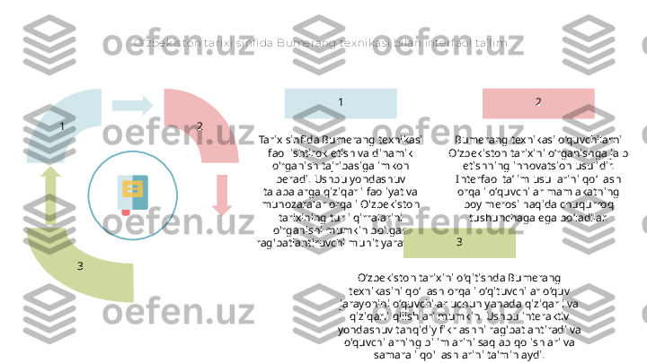 O‘ zbek is ton t arix i s infi da Bumerang tex nik as i bilan interf aol t a’ lim
1  2 
3 2
Bumerang texnikasi o‘quvchilarni 
O‘zbekiston tarixini o‘rganishga jalb 
etishning innovatsion usulidir. 
Interfaol ta’lim usullarini qo‘llash 
orqali o‘quvchilar mamlakatning 
boy merosi haqida chuqurroq 
tushunchaga ega bo‘ladilar.1
Tarix sinfida Bumerang texnikasi 
faol ishtirok etish va dinamik 
o'rganish tajribasiga imkon 
beradi. Ushbu yondashuv 
talabalarga qiziqarli faoliyat va 
munozaralar orqali O'zbekiston 
tarixining turli qirralarini 
o'rganishi mumkin bo'lgan 
rag'batlantiruvchi muhit yaratadi. 3
O‘zbekiston tarixini o‘qitishda Bumerang 
texnikasini qo‘llash orqali o‘qituvchilar o‘quv 
jarayonini o‘quvchilar uchun yanada qiziqarli va 
qiziqarli qilishlari mumkin. Ushbu interaktiv 
yondashuv tanqidiy fikrlashni rag'batlantiradi va 
o'quvchilarning bilimlarini saqlab qolishlari va 
samarali qo'llashlarini ta'minlaydi.  