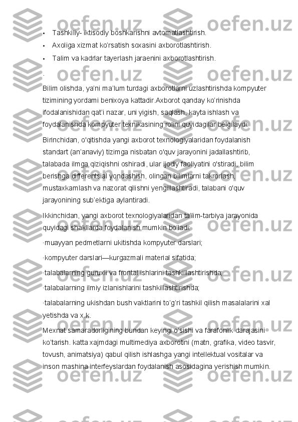  Tashkiliy- iktisodiy	 boshkarishni	 avtomatlashtirish.
 Axoliga	
 xizmat	 ko’rsatish	 soxasini	 axborotlashtirish.
 Talim	
 va	 kadrlar	 tayerlash	 jaraenini	 axborotlashtirish.
.  
Bilim	
 olishda,	 ya’ni	 ma’lum	 turdagi	 axborotlarni	 uzlashtirishda	 kompyuter	 
tizimining	
 yordami	 benixoya	 kattadir.Axborot	 qanday	 ko’rinishda	 
ifodalanishidan	
 qat’i	 nazar,	 uni	 yigish,	 saqlash,	 kayta	 ishlash	 va	 
foydalanishda	
 kompyuter	 texnikasining	 rolini	 quyidagilar	 belgilaydi:  
Birinchidan,	
 o'qitishda	 yangi	 axborot	 texnologiyalaridan	 foydalanish	 
standart	
 (an’anaviy)	 tizimga	 nisbatan	 o'quv	 jarayonini	 jadallashtirib,	 
talabada	
 ilmga	 qiziqishni	 oshiradi,	 ular	 ijodiy	 faoliyatini	 o'stiradi,	 bilim	 
berishga	
 differentsial	 yondashish,	 olingan	 bilimlarni	 takrorlash,	 
mustaxkamlash	
 va	 nazorat	 qilishni	 yengillashtiradi,	 talabani	 o'quv	 
jarayonining	
 sub’ektiga	 aylantiradi.  
Ikkinchidan,	
 yangi	 axborot	 texnologiyalaridan	 ta’lim-tarbiya	 jarayonida	 
quyidagi	
 shakllarda	 foydalanish	 mumkin	 bo’ladi:  
·muayyan	
 pedmetlarni	 ukitishda	 kompyuter	 darslari;  
·kompyuter	
 darslari—kurgazmali	 material	 sifatida;
·talabalarning	
 guruxli	 va	 frontal	 ishlarini	 tashkillashtirishda;
·talabalarning	
 ilmiy	 izlanishlarini	 tashkillashtirishda;
·talabalarning	
 ukishdan	 bush	 vaktlarini	 to’g’ri	 tashkil	 qilish	 masalalarini	 xal	 
yetishda	
 va	 x.k.  
Mexnat	
 samaradorligining	 bundan	 keyingi	 o’sishi	 va	 farafonlik	 darajasini	 
ko’tarish.	
 katta	 xajmdagi	 multimediya	 axborotini	 (matn,	 grafika,	 video	 tasvir,
tovush,	
 animatsiya)	 qabul	 qilish	 ishlashga	 yangi	 intellektual	 vositalar	 va	 
inson	
 mashina	 interfeyslardan	 foydalanish	 asosidagina	 yerishish	 mumkin.   
