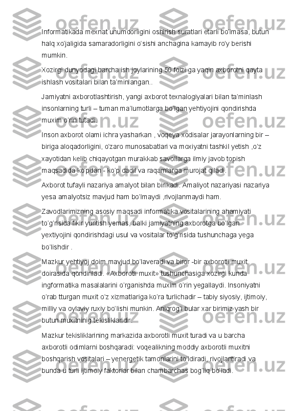 Informatikada mexnat	 unumdorligini	 oshirish	 suratlari	 etarli	 bo’lmasa,	 butun
halq	
 xo’jaligida	 samaradorligini	 o’sishi	 anchagina	 kamayib	 ro’y	 berishi	 
mumkin.  
Xozirgi	
 dunyodagi	 barcha	 ish	 joylarining	 50	 foizi	 ga	 yaqin	 axborotni	 qayta	 
ishlash	
 vositalari	 bilan	 ta’minlangan..  
Jamiyatni	
 axborotlashtirish,	 yangi	 axborot	 texnalogiyalari	 bilan	 ta’minlash	 
insonlarning	
 turli	 – tuman	 ma’lumotlarga	 bo’lgan	 yehtiyojini	 qondirishda	 
muxim	
 o’rin	 tutadi.
Inson	
 axborot	 olami	 ichra	 yasharkan	 , voqeya	 xodisalar	 jarayonlarning	 bir	 –
biriga	
 aloqadorligini,	 o’zaro	 munosabatlari	 va	 moxiyatni	 tashkil	 yetish	 ,o’z	 
xayotidan	
 kelib	 chiqayotgan	 murakkab	 savollarga	 ilmiy	 javob	 topish	 
maqsadida	
 ko’pdan	 - ko’p	 dadil	 va	 raqamlarga	 murojat	 qiladi.
Axborot	
 tufayli	 nazariya	 amalyot	 bilan	 birikadi.	 Amaliyot	 nazariyasi	 nazariya
yesa	
 amalyotsiz	 mavjud	 ham	 bo’lmaydi	 ,rivojlanmaydi	 ham.
Zavodlarimizning	
 asosiy	 maqsadi	 informatika	 vositalarining	 ahamiyati	 
to’g’risida	
 fikir	 yuritish	 yemas,	 balki	 jamiyatning	 axborotga	 bo’lgan	 
yextiyojini	
 qondirishdagi	 usul	 va	 vositalar	 to’g’risida	 tushunchaga	 yega	 
bo’lishdir	
 .
Mazkur	
 yehtiyoj	 doim	 mavjud	 bo’laveradi	 va	 biror	 -bir	 axborotli	 muxit	 
doirasida	
 qondiriladi.	 «Axborotli	 muxit»	 tushunchasiga	 xozirgi	 kunda	 
ingformatika	
 masalalarini	 o’rganishda	 muxim	 o’rin	 yegallaydi.	 Insoniyatni	 
o’rab	
 tturgan	 muxit	 o’z	 xizmatlariga	 ko’ra	 turlichadir	 – tabiy	 siyosiy,	 ijtimoiy,	 
milliy	
 va	 oylaviy	 ruxiy	 bo’lishi	 munkin.	 Aniqrog’i	 bular	 xar	 birimiz	 yash	 bir	 
butun	
 muxitninig	 tekisliklaridir.  
Mazkur	
 tekisliklarining	 markazida	 axborotli	 muxit	 turadi	 va	 u barcha	 
axborotli	
 odimlarni	 boshqaradi:	 voqealikning	 moddiy	 axborotli	 muxitni	 
boshqarish	
 vositalari	 – yenergetik	 tamonlarini	 to’ldiradi,	 rivojlantiradi	 va	 
bunda	
 u turli	 ijtimoiy	 faktorlar	 bilan	 chambarchas	 bog’liq	 bo’ladi.   