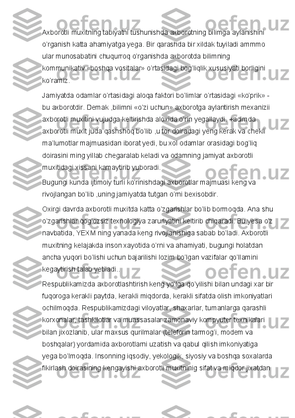 Axborotli muxitning	 tabiyatni	 tushunishda	 axborotning	 bilimga	 aylanishini	 
o’rganish	
 katta	 ahamiyatga	 yega.	 Bir	 qarashda	 bir	 xildak	 tuyiladi	 ammmo	 
ular	
 munosabatini	 chuqurroq	 o’rganishda	 axborotda	 bilimning	 
kommunikativ	
 «boshqa	 vositalar»	 o’rtasidagi	 bog’liqlik	 xususiyati	 borligini	 
ko’ramiz.  
Jamiyatda	
 odamlar	 o’rtasidagi	 aloqa	 faktori	 bo’limlar	 o’rtasidagi	 «ko’prik»	 - 
bu	
 axborotdir.	 Demak	 ,bilimni	 «o’zi	 uchun»	 axborotga	 aylantirish	 mexanizii	 
axborotli	
 muxitini	 vujudga	 keltirishda	 aloxida	 o’rin	 yegallaydi.	 +adimda	 
axborotli	
 muxit	 juda	 qashshoq	 bo’lib	 ,u	 tor	 doiradagi	 yeng	 kerak	 va	 chekli	 
ma’lumotlar	
 majmuasidan	 iborat	 yedi,	 bu	 xol	 odamlar	 orasidagi	 bog’liq	 
doirasini	
 ming	 yillab	 chegaralab	 keladi	 va	 odamning	 jamiyat	 axborotli	 
muxitidagi	
 xissani	 kamaytirib	 yuboradi.
Bugungi	
 kunda	 ijtimoiy	 turli	 ko’rinishdagi	 axborotlar	 majmuasi	 keng	 va	 
rivojlangan	
 bo’lib	 ,uning	 jamiyatda	 tutgan	 o’rni	 bexisobdir.
Oxirgi	
 davrda	 axborotli	 muxitda	 katta	 o’zgarishlar	 bo’lib	 bormoqda.	 Ana	 shu
o’zgarishlar	
 qog’ozsiz	 texnologiya	 zaruriyatini	 keltirib	 chiqaradi.	 Bu	 yesa	 o’z
navbatida,	
 YEXM	 ning	 yanada	 keng	 rivojlanishiga	 sabab	 bo’ladi.	 Axborotli	 
muxitning	
 kelajakda	 inson	 xayotida	 o’rni	 va	 ahamiyati,	 bugungi	 holatdan	 
ancha	
 yuqori	 bo’lishi	 uchun	 bajarilishi	 lozim	 bo’lgan	 vazifalar	 qo’llamini	 
kegaytirish	
 talab	 yetiladi..
Respublikamizda
 axborotlashtirish	 keng	 yo’lga	 qo’yilishi	 bilan	 undagi	 xar	 bir
fuqoroga	
 kerakli	 paytda,	 kerakli	 miqdorda,	 kerakli	 sifatda	 olish	 imkoniyatlari	 
ochilmoqda.	
 Respublikamizdagi	 viloyatlar,	 shaxarlar,	 tumanlarga	 qarashli	 
korxonalar,	
 tashkilotlar	 va	 muassasalar	 zamonaviy	 kompyuter	 texnikalari	 
bilan	
 jixozlanib,	 ular	 maxsus	 qurilmalar	 (teleforin	 tarmog’i,	 modem	 va	 
boshqalar)	
 yordamida	 axborotlarni	 uzatish	 va	 qabul	 qilish	 imkoniyatiga	 
yega	
 bo’lmoqda.	 Insonning	 iqsodiy,	 yekologik,	 siyosiy	 va	 boshqa	 soxalarda	 
fikirlash	
 doirasining	 kengayishi	 axborotli	 muxitninig	 sifat	 va	 miqdor	 jixatdan	  