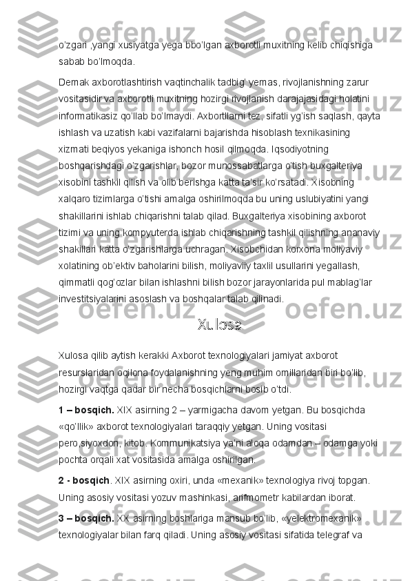 o’zgari ,yangi	 xusiyatga	 yega	 bbo’lgan	 axborotli	 muxitning	 kelib	 chiqishiga	 
sabab	
 bo’lmoqda.
Demak
 axborotlashtirish	 vaqtinchalik	 tadbig’	 yemas,	 rivojlanishning	 zarur	 
vositasidir	
 va	 axborotli	 muxitning	 hozirgi	 rivojlanish	 darajajasidagi	 holatini	 
informatikasiz	
 qo’llab	 bo’lmaydi.	 Axbortllarni	 tez,	 sifatli	 yg’ish	 saqlash,	 qayta
ishlash	
 va	 uzatish	 kabi	 vazifalarni	 bajarishda	 hisoblash	 texnikasining	 
xizmati	
 beqiyos	 yekaniga	 ishonch	 hosil	 qilmoqda.	 Iqsodiyotning	 
boshqarishdagi	
 o’zgarishlar,	 bozor	 munossabatlarga	 o’tish	 buxgalteriya	 
xisobini	
 tashkil	 qilish	 va	 olib	 berishga	 katta	 ta’sir	 ko’rsatadi.	 Xisobning	 
xalqaro	
 tizimlarga	 o’tishi	 amalga	 oshirilmoqda	 bu	 uning	 uslubiyatini	 yangi	 
shakillarini	
 ishlab	 chiqarishni	 talab	 qilad.	 Buxgalteriya	 xisobining	 axborot	 
tizimi	
 va	 uning	 kompyuterda	 ishlab	 chiqarishning	 tashkil	 qilishning	 ananaviy
shakillari	
 katta	 o’zgarishlarga	 uchragan.	 Xisobchidan	 korxona	 moliyaviy	 
xolatining	
 ob’ektiv	 baholarini	 bilish,	 moliyaviiy	 taxlil	 usullarini	 yegallash,	 
qimmatli	
 qog’ozlar	 bilan	 ishlashni	 bilish	 bozor	 jarayonlarida	 pul	 mablag’lar	 
investitsiyalarini	
 asoslash	 va	 boshqalar	 talab	 qilinadi.
Xulosa
Xulosa	
 qilib	 aytish	 kerakki	 Axborot	 texnologiyalari	 jamiyat	 axborot	 
resurslaridan	
 oqilona	 foydalanishning	 yeng	 muhim	 omillaridan	 biri	 bo’lib,	 
hozirgi	
 vaqtga	 qadar	 bir	 necha	 bosqichlarni	 bosib	 o’tdi.
1 – bosqich.   XIX	
 asirning	 2 – yarmigacha	 davom	 yetgan.	 Bu	 bosqichda	 
«qo’llik»	
 axborot	 texnologiyalari	 taraqqiy	 yetgan.	 Uning	 vositasi	 
pero,siyoxdon,	
 kitob.	 Kommunikatsiya	 ya’ni	 aloqa	 odamdan	 – odamga	 yoki	 
pochta	
 orqali	 xat	 vositasida	 amalga	 oshirilgan.
2 - bosqich .	
 XIX	 asirning	 oxiri,	 unda	 «mexanik»	 texnologiya	 rivoj	 topgan.	 
Uning	
 asosiy	 vositasi	 yozuv	 mashinkasi,	 arifmometr	 kabilardan	 iborat.
3 – bosqich.   XX	
 asirning	 boshlariga	 mansub	 bo’lib,	 «yelektromexanik»	 
texnologiyalar	
 bilan	 farq	 qiladi.	 Uning	 asosiy	 vositasi	 sifatida	 telegraf	 va	  