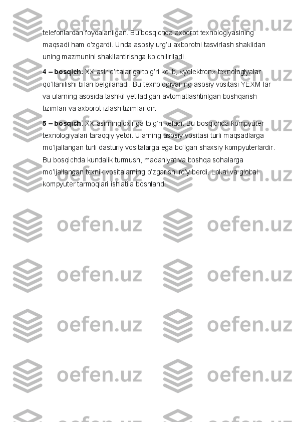 telefonlardan foydalanilgan.	 Bu	 bosqichda	 axborot	 texnologiyasining	 
maqsadi	
 ham	 o’zgardi.	 Unda	 asosiy	 urg’u	 axborotni	 tasvirlash	 shaklidan	 
uning	
 mazmunini	 shakllantirishga	 ko’chiliriladi.  
4 – bosqich.   XX	
 asir	 o’rtalariga	 to’g’ri	 kelib,	 «yelektron»	 texnologiyalar	 
qo’llanilishi	
 bilan	 belgilanadi.	 Bu	 texnologiyaning	 asosiy	 vositasi	 YEXM	 lar	 
va	
 ularning	 asosida	 tashkil	 yetiladigan	 avtomatlashtirilgan	 boshqarish	 
tizimlari	
 va	 axborot	 izlash	 tizimlaridir.
5 – bosqich .	
 XX	 asirning	 oxiriga	 to’g’ri	 keladi.	 Bu	 bosqichda	 kompyuter	 
texnologiyalari	
 taraqqiy	 yetdi.	 Ularning	 asosiy	 vositasi	 turli	 maqsadlarga	 
mo’ljallangan	
 turli	 dasturiy	 vositalarga	 ega	 bo’lgan	 shaxsiy	 kompyuterlardir.	 
Bu	
 bosqichda	 kundalik	 turmush,	 madaniyat	 va	 boshqa	 sohalarga	 
mo’ljallangan	
 texnik	 vositalarning	 o’zgarishi	 ro’y	 berdi.	  Lokal	 va	 global	 
kompyuter	
 tarmoqlari	 ishlatila	 boshlandi. 