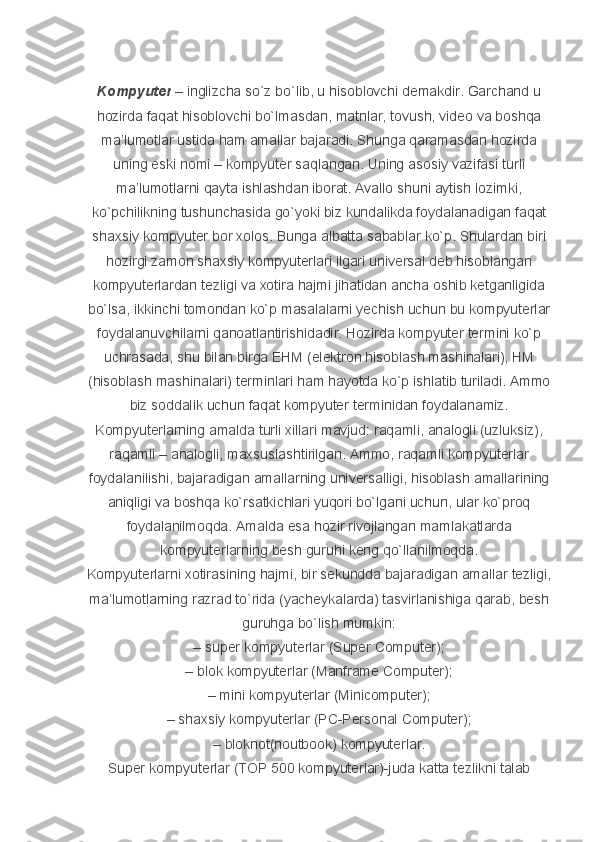 Kompyuter   – inglizcha	 so`z	 bo`lib,	 u hisoblovchi	 demakdir.	 Garchand	 u
hozirda	
 faqat	 hisoblovchi	 bo`lmasdan,	 matnlar,	 tovush,	 video	 va	 boshqa
ma’lumotlar	
 ustida	 ham	 amallar	 bajaradi.	 Shunga	 qaramasdan	 hozirda
uning	
 eski	 nomi	 – kompyuter	 saqlangan.	 Uning	 asosiy	 vazifasi	 turli
ma’lumotlarni	
 qayta	 ishlashdan	 iborat.	 Avallo	 shuni	 aytish	 lozimki,
ko`pchilikning	
 tushunchasida	 go`yoki	 biz	 kundalikda	 foydalanadigan	 faqat
shaxsiy	
 kompyuter	 bor	 xolos.	 Bunga	 albatta	 sabablar	 ko`p.   Shulardan	 biri
hozirgi	
 zamon	 shaxsiy	 kompyuterlari	 ilgari	 universal	 deb	 hisoblangan
kompyuterlardan	
 tezligi	 va	 xotira	 hajmi	 jihatidan	 ancha	 oshib	 ketganligida
bo`lsa,	
 ikkinchi	 tomondan	 ko`p	 masalalarni	 yechish	 uchun	 bu	 kompyuterlar
foydalanuvchilarni	
 qanoatlantirishidadir.	 Hozirda	 kompyuter	 termini	 ko`p
uchrasada,	
 shu	 bilan	 birga	 EHM	 (elektron	 hisoblash	 mashinalari),	 HM
(hisoblash	
 mashinalari)	 terminlari	 ham	 hayotda	 ko`p	 ishlatib	 turiladi.	 Ammo
biz	
 soddalik	 uchun	 faqat	 kompyuter	 terminidan	 foydalanamiz.
Kompyuterlarning	
 amalda	 turli	 xillari	 mavjud:	 raqamli,	 analogli	 (uzluksiz),
raqamli	
 – analogli,	 maxsuslashtirilgan.	 Ammo,	 raqamli	 kompyuterlar
foydalanilishi,	
 bajaradigan	 amallarning	 universalligi,	 hisoblash	 amallarining
aniqligi	
 va	 boshqa	 ko`rsatkichlari	 yuqori	 bo`lgani	 uchun,	 ular	 ko`proq
foydalanilmoqda.	
 Amalda	 esa	 hozir	 rivojlangan	 mamlakatlarda
kompyuterlarning	
 besh	 guruhi	 keng	 qo`llanilmoqda.
Kompyuterlarni	
 xotirasining	 hajmi,	 bir	 sekundda	 bajaradigan	 amallar	 tezligi,
ma’lumotlarning	
 razrad	 to`rida	 (yacheykalarda)	 tasvirlanishiga	 qarab,	 besh
guruhga	
 bo`lish	 mumkin:
–	
 super	 kompyuterlar	 (Super	 Computer);
–	
 blok	 kompyuterlar	 (Manframe	 Computer);
–	
 mini	 kompyuterlar	 (Minicomputer);
–	
 shaxsiy	 kompyuterlar	 (PC-Personal	 Computer);
–	
 bloknot(noutbook)	 kompyuterlar.
Super	
 kompyuterlar	 (TOP	 500	 kompyuterlar)-juda	 katta	 tezlikni	 talab 