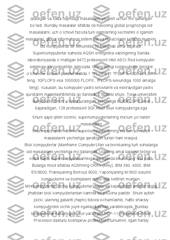 qiladigan va	 katta	 hajmdagi	 masalalarni	 yechish	 uchun	 mo`ljallangan
bo`ladi.	
 Bunday	 masalalar	 sifatida	 ob-havoning	 global	 prognoziga	 oid
masalalarni,	
 uch	 o`lchovli	 fazoda	 turli	 oqimlarning	 kechishini	 o`rganish
masalalari,	
 global	 informatsion	 sistemalar	 va	 hokazolarni	 keltirish	 mumkin.
Bu	
 kompyuterlar	 bir	 sekundda	 10	 trillionlab	 amal	 bajaradi.
Superkompyuterlar	
 bahsida	 AQSH	 energetika	 vazirligining	 Sandia
laboratoriyasida	
 o`rnatilgan	 9472	 protsessorli	 Intel	 ASCI	 Red	 kompyuter
sistemasi	
 karvonboshilik	 qilmoqda.	 Uning	 tezligi	 kompyuterlar	 tezligini
o`lchovchi-	
 Linpacr	 parallel	 testida	 1 TFLOPS	 (1	 TFLOPS-1000	 GFLOPS
teng,	
 1GFLOPS	 esa	 1000000	 FLOPS,	 1FLOPS-sekundiga	 1000	 amalga
teng).	
 Xususan,	 bu	 kompyuter	 yadro	 sinovlarini	 va	 eskirayotgan	 yadro
qurollarini	
 modellashtirishda	 qo`llaniladi.	 E’tiborlisi	 shuki,	 Tokio	 universiteti
dunyoda	
 to`rtinchi	 o`rinda	 turadigan,	 sekundiga	 873GFLOPS	 amal
bajaradigan,	
 128	 protsessorli	 SGI	 ASCI	 Blue	 kompyuteriga	 ega
Shuni	
 qayd	 qilish	 lozimki,	 superkompyuterlarning	 ma’lum	 yo`nalish
masalalarini
Shuni	
 qayd	 qilish	 lozimki,	 superkompyuterlarning	 ma’lum	 yo`nalish
masalalarini	
 yechishga	 qaratilgan	 turlari	 ham	 mavjud.
Blok	
 kompyuterlar	 (Manframe	 Computer)-fan	 va	 texnikaning	 turli	 sohalariga
oid	
 masalalarni	 yechishga	 mo`ljallangan.	 Ularning	 amal	 bajarish	 tezligi	 va
xotira	
 hajmi	 superkompyuterlarnikiga	 qaraganda	 bir-ikki	 pog`ona	 past.
Bularga	
 misol	 sifatida	 AQShning	 CRAY	 (krey),	 IBM	 390,	 4300,	 IBM
ES/9000,	
 Fransiyaning	 Borrous	 6000,	 Yaponiyaning	 M1800	 rusumli
kompyuterini	
 va	 boshqalarni	 misol	 qilib	 keltirish	 mumkin.
Minikompyuterlar	
 (kichik	 kompyuterlar)	 hajmi	 va	 bajaradigan	 amallar	 tezligi
jihatidan	
 blok	 kompyuterlardan	 kamida	 bir	 poQona	 pastdir.	 Shuni	 aytish
joizki,	
 ularning	 gabariti	 (hajmi)	 tobora	 ixchamlashib,	 hatto	 shaxsiy
kompyuterdek	
 kichik	 joyni	 egallaydiganlari	 yaratilmoqda.	 Bunday
kompyuterlar	
 turkumiga	 ilk	 bor	 yaratilgan	 PDP-11	 (Programm	 Driver
Processor-dasturiy	
 boshqaruv	 protsessori)	 turkumini,	 ilgari	 harbiy 