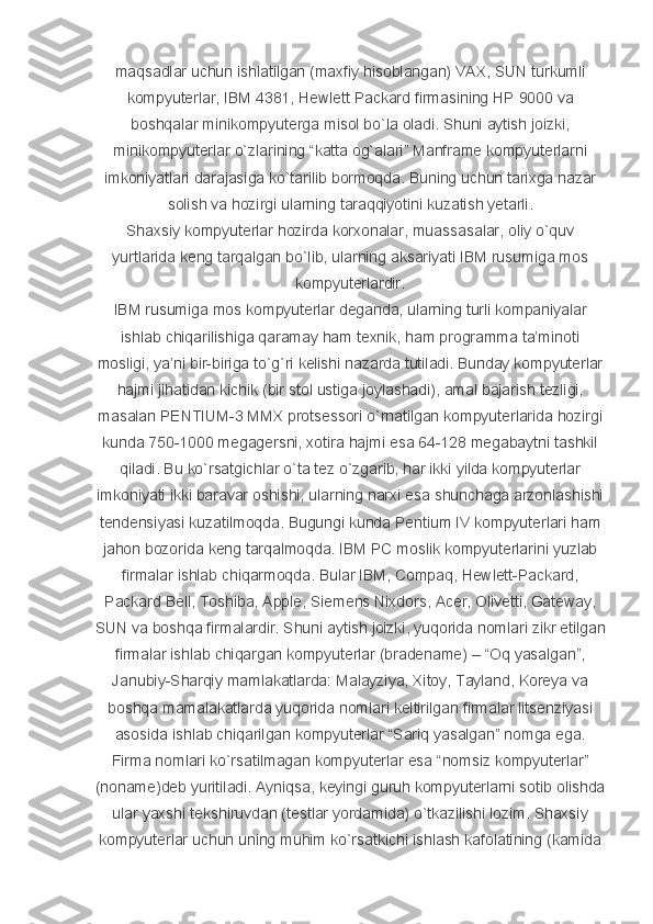 maqsadlar uchun	 ishlatilgan	 (maxfiy	 hisoblangan)	 VAX,	 SUN	 turkumli
kompyuterlar,	
 IBM	 4381,	 Hewlett	 Packard	 firmasining	 HP	 9000	 va
boshqalar	
 minikompyuterga	 misol	 bo`la	 oladi.	 Shuni	 aytish	 joizki,
minikompyuterlar	
 o`zlarining	 “katta	 og`alari”	 Manframe	 kompyuterlarni
imkoniyatlari	
 darajasiga	 ko`tarilib	 bormoqda.	 Buning	 uchun	 tarixga	 nazar
solish	
 va	 hozirgi	 ularning	 taraqqiyotini	 kuzatish	 yetarli.
Shaxsiy	
 kompyuterlar	 hozirda	 korxonalar,	 muassasalar,	 oliy	 o`quv
yurtlarida	
 keng	 tarqalgan	 bo`lib,	 ularning	 aksariyati	 IBM	 rusumiga	 mos
kompyuterlardir.
IBM	
 rusumiga	 mos	 kompyuterlar	 deganda,	 ularning	 turli	 kompaniyalar
ishlab	
 chiqarilishiga	 qaramay	 ham	 texnik,	 ham	 programma	 ta’minoti
mosligi,	
 ya’ni	 bir-biriga	 to`g`ri	 kelishi	 nazarda	 tutiladi.	 Bunday	 kompyuterlar
hajmi	
 jihatidan	 kichik	 (bir	 stol	 ustiga	 joylashadi),	 amal	 bajarish	 tezligi,
masalan	
 PENTIUM-3	 MMX	 protsessori	 o`rnatilgan	 kompyuterlarida	 hozirgi
kunda	
 750-1000	 megagersni,	 xotira	 hajmi	 esa	 64-128	 megabaytni	 tashkil
qiladi.	
 Bu	 ko`rsatgichlar	 o`ta	 tez	 o`zgarib,	 har	 ikki	 yilda	 kompyuterlar
imkoniyati	
 ikki	 baravar	 oshishi,	 ularning	 narxi	 esa	 shunchaga	 arzonlashishi
tendensiyasi	
 kuzatilmoqda.	 Bugungi	 kunda	 Pentium	 IV	 kompyuterlari	 ham
jahon	
 bozorida	 keng	 tarqalmoqda.	 IBM	 PC	 moslik	 kompyuterlarini	 yuzlab
firmalar	
 ishlab	 chiqarmoqda.	 Bular	 IBM,	 Compaq,	 Hewlett-Packard,
Packard	
 Bell,	 Toshiba,	 Apple,	 Siemens	 Nixdors,	 Acer,	 Olivetti,	 Gateway,
SUN	
 va	 boshqa	 firmalardir.	 Shuni	 aytish	 joizki,	 yuqorida	 nomlari	 zikr	 etilgan
firmalar	
 ishlab	 chiqargan	 kompyuterlar	 (bradename)	 – “Oq	 yasalgan”,
Janubiy-Sharqiy	
 mamlakatlarda:	 Malayziya,	 Xitoy,	 Tayland,	 Koreya	 va
boshqa	
 mamalakatlarda	 yuqorida	 nomlari	 keltirilgan	 firmalar	 litsenziyasi
asosida	
 ishlab	 chiqarilgan	 kompyuterlar	 “Sariq	 yasalgan”	 nomga	 ega.
Firma	
 nomlari	 ko`rsatilmagan	 kompyuterlar	 esa	 “nomsiz	 kompyuterlar”
(noname)deb	
 yuritiladi.	 Ayniqsa,	 keyingi	 guruh	 kompyuterlarni	 sotib	 olishda
ular	
 yaxshi	 tekshiruvdan	 (testlar	 yordamida)	 o`tkazilishi	 lozim.	 Shaxsiy
kompyuterlar	
 uchun	 uning	 muhim	 ko`rsatkichi	 ishlash	 kafolatining	 (kamida 