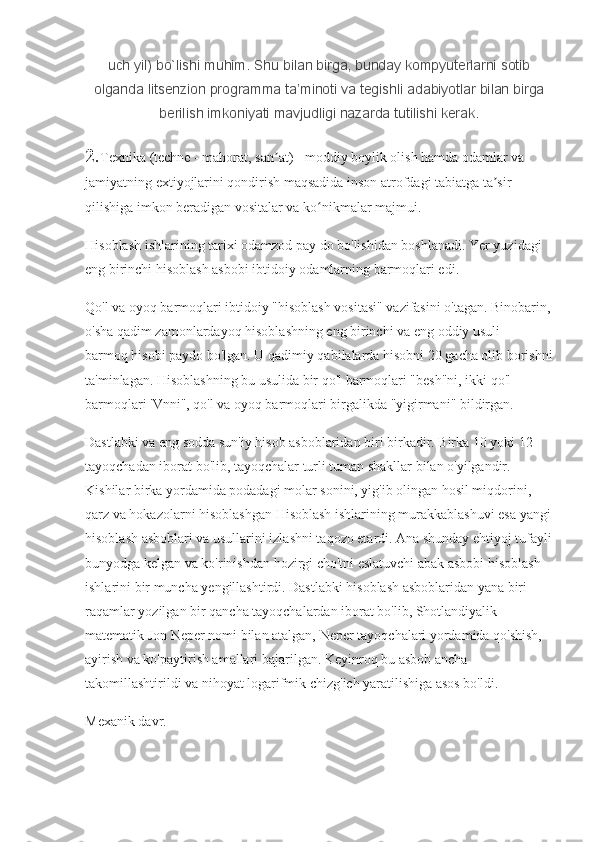 uch yil)	 bo`lishi	 muhim.	 Shu	 bilan	 birga,	 bunday	 kompyuterlarni	 sotib
olganda	
 litsenzion	 programma	 ta’minoti	 va	 tegishli	 adabiyotlar	 bilan	 birga
berilish	
 imkoniyati	 mavjudligi	 nazarda	 tutilishi	 kerak.
2. Texnika (techne - mahorat, san at) - moddiy boylik olish hamda odamlar va 	
ʼ
jamiyatning extiyojlarini qondirish maqsadida inson atrofdagi tabiatga ta sir 	
ʼ
qilishiga imkon beradigan vositalar va ko nikmalar majmui.	
ʻ
Hisoblash ishlarining tarixi odamzod pay do bo'lishidan boshlanadi. Yer yuzidagi 
eng birinchi hisoblash asbobi ibtidoiy odamlarning barmoqlari edi.
Qo'l va oyoq barmoqlari ibtidoiy "hisoblash vositasi" vazifasini o'tagan. Binobarin,
o'sha qadim zamonlardayoq hisoblashning eng birinchi va eng oddiy usuli - 
barmoq hisobi paydo bo'lgan. U qadimiy qabilalarda hisobni 20 gacha olib borishni
ta'minlagan. Hisoblashning bu usulida bir qo'l barmoqlari "besh"ni, ikki qo'l 
barmoqlari 'Vnni", qo'l va oyoq barmoqlari birgalikda "yigirmani" bildirgan.
Dastlabki va eng sodda sun'iy hisob asboblaridan biri birkadir. Birka 10 yoki 12 
tayoqchadan iborat bo'lib, tayoqchalar turli tuman shakllar bilan o'yilgandir. 
Kishilar birka yordamida podadagi molar sonini, yig'ib olingan hosil miqdorini, 
qarz va hokazolarni hisoblashgan Hisoblash ishlarining murakkablashuvi esa yangi
hisoblash asboblari va usullarini izlashni taqozo etardi. Ana shunday ehtiyoj tufayli
bunyodga kelgan va ko'rinishdan hozirgi cho'tni eslatuvchi abak asbobi hisoblash 
ishlarini bir muncha yengillashtirdi. Dastlabki hisoblash asboblaridan yana biri 
raqamlar yozilgan bir qancha tayoqchalardan iborat bo'lib, Shotlandiyalik 
matematik Jon Neper nomi bilan atalgan, Neper tayoqchalari yordamida qo'shish, 
ayirish va ko'paytirish amallari bajarilgan. Keyinroq bu asbob ancha 
takomillashtirildi va nihoyat logarifmik chizg'ich yaratilishiga asos bo'ldi.
Mexanik davr. 