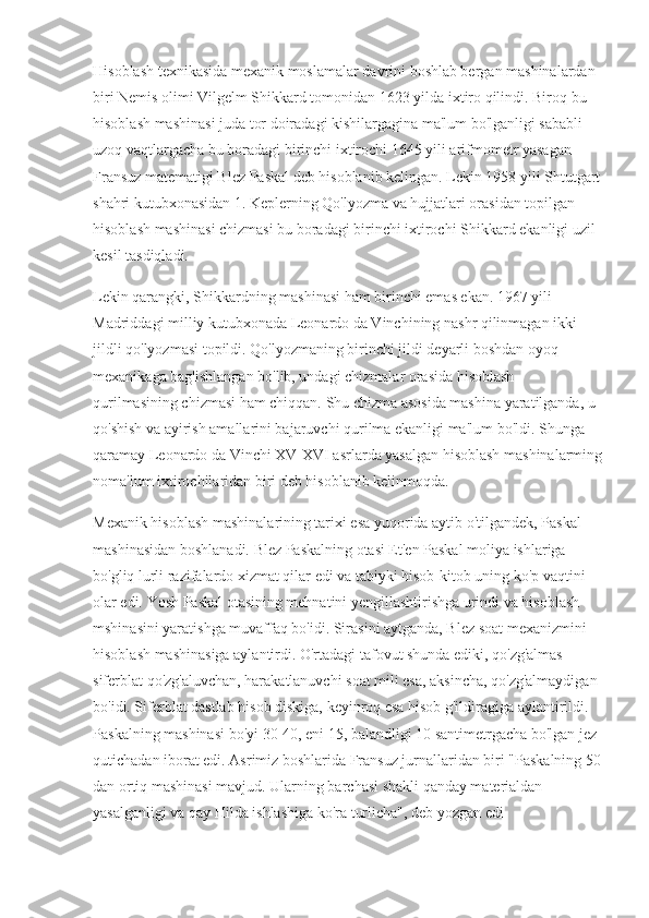 Hisoblash texnikasida mexanik moslamalar davrini boshlab bergan mashinalardan 
biri Nemis olimi Vilgelm Shikkard tomonidan 1623 yilda ixtiro qilindi. Biroq bu 
hisoblash mashinasi juda tor doiradagi kishilargagina ma'lum bo'lganligi sababli 
uzoq vaqtlargacha bu boradagi birinchi ixtirochi 1645 yili arifmometr yasagan 
Fransuz matematigi Blez Paskal deb hisoblanib kelingan. Lekin 1958 yili Shtutgart
shahri kutubxonasidan 1. Keplerning Qo'lyozma va hujjatlari orasidan topilgan 
hisoblash mashinasi chizmasi bu boradagi birinchi ixtirochi Shikkard ekanligi uzil-
kesil tasdiqladi.
Lekin qarangki, Shikkardning mashinasi ham birinchi emas ekan. 1967 yili 
Madriddagi milliy kutubxonada Leonardo da Vinchining nashr qilinmagan ikki 
jildli qo'lyozmasi topildi. Qo'lyozmaning birinchi jildi deyarli boshdan oyoq 
mexanikaga bag'ishlangan bo'lib, undagi chizmalar orasida hisoblash 
qurilmasining chizmasi ham chiqqan. Shu chizma asosida mashina yaratilganda, u 
qo'shish va ayirish amallarini bajaruvchi qurilma ekanligi ma'lum bo'ldi. Shunga 
qaramay Leonardo da Vinchi XV-XVI asrlarda yasalgan hisoblash mashinalarming
noma'lum ixtirochilaridan biri deb hisoblanib kelinmoqda.
Mexanik hisoblash mashinalarining tarixi esa yuqorida aytib o'tilgandek, Paskal 
mashinasidan boshlanadi. Blez Paskalning otasi Et'en Paskal moliya ishlariga 
bo'gliq lurli razifalardo xizmat qilar edi va tabiyki hisob-kitob uning ko'p vaqtini 
olar edi. Yosh Paskal otasining mehnatini yengillashtirishga urindi va hisoblash 
mshinasini yaratishga muvaffaq bo'idi. Sirasini aytganda, Blez soat mexanizmini 
hisoblash mashinasiga aylantirdi. O'rtadagi tafovut shunda ediki, qo'zg'almas 
siferblat qo'zg'aluvchan, harakatlanuvchi soat mili esa, aksincha, qo'zg'almaydigan 
bo'idi. Siferblat dastlab hisob diskiga, keyinroq esa hisob g'ildiragiga aylantirildi. 
Paskalning mashinasi bo'yi 30-40, eni 15, balandligi 10 santimetrgacha bo'lgan jez 
qutichadan iborat edi. Asrimiz boshlarida Fransuz jurnallaridan biri "Paskalning 50
dan ortiq mashinasi mavjud. Ularning barchasi shakli qanday materialdan 
yasalganligi va qay Hilda ishlashiga ko'ra turlicha", deb yozgan edi 