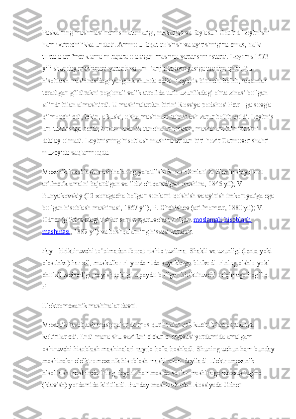 Paskalning mashinasi nemis matematigi, mexanigi va faylasufi Gotfrid Leybnisni 
ham ixtirochilikka undadi. Ammo u faqat qo'shish va ayirishnigina emas, balki 
to'rtala arifmetik amalni bajara oladigan mashina yaratishni istardi. Leybnis 1673 
yili shunday mashinani yaratdi va uni Parij akademiyasiga taqdim qildi. Bu 
hisoblash mashinasidagi yangilik shunda ediki. Leybnis birinchi bo'lib, raqamlar 
teradigan g'ildirakni pog'onali valik atrofida turli uzunlikdagi o'nta zinasi bo'lgan 
silindr bilan almashtirdi. U mashinalardan birini Rossiya podshosi Petr I ga sovg'a 
qilmoqchi edi, lekin, afsuski, o'sha mashinani ta'mirlash zarur bo'lib qoldi. Leybnis
uni tuzatishga berdi, biroq mexanik qancha urinmasin, mashinani ta'mirlashni 
ddalay olmadi. Leybnisning hisoblash mashinalaridan biri hozir Garmover shahri 
muzeyida saqlanmoqda.
Mexanik hisoblash mashinalaring yaratilishida rus olimlari Z. Slonimskiy (to'rt 
arifmetik amalni bajardigan va ildiz chiqaradigan mashina, 1845 yil); V. 
Bunyakovskiy (12 xonagacha bo'lgan sonlarni qo'shish va ayirish imkoniyatiga ega
bo'lgan hisoblash mashinasi, 1867 yil); P. Chebishev (arifmometr, 1880 yil); V. 
Odner (g'ildirakdagi tishlar soni o'zgaruvchan bo'lgan   moslamali hisoblash 
mashinasi , 1889 yil) va boshqalarning hissasi kattadir.
Pay - biriktiruvchi to qimadan iborat pishiq tuzilma. Shakli va uzunligi (lenta yoki ʻ
plastinka) har xil; muskullar P. yordamida suyaklarga birikadi. P.ning pishiq yoki 
cho ziluvchanligi, qayishqokligi u paydo bo lgan biriktiruvchi to qimaga bog liq. 	
ʻ ʻ ʻ ʻ
P.
Elektromexanik mashinalar davri.
Mexanik hisoblash mashinalarida mos qurilmalar qo'l kuchi bilan harakatga 
keltirilar edi. Endi mana shu vazifani elektr energivasi yordamida amalgam 
oshiruvchi hisoblash mashinalari paydo bo'la boshladi. Shuning uchun ham bunday
mashinalar elelktromexanik hisoblash mashinalari deyiladi. Elektromexanik 
hisoblash mashinalarining deyarli hammasida sonlar mashinaga maxsus tugma 
(klavish) yordamida kiritiladi. Bunday mashinalardan Rossiyada Odner  