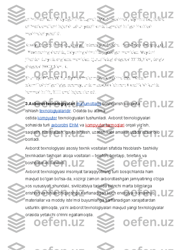 arifmometri kabi ishlaydigan o'nta tugmali "VK-1" mashinasi, keyinroq esa, barcha
arifmetik amallarni bajarish uchun yetarli sonda tugmalari bo'lgan hisoblash 
mashinalari yaratildi.
Rossiya (ruscha.  Россия ), Rossiya Federatsiyasi (ruscha.  Российская   Федерация ) 
- Yevropaning sharqida, Osiyoning shimolida joylashgan mamlakat. Maydoni 
jihatidan dunyoda eng katta mamlakat. Quruqlikdagi chegarasi 22125,3 km, dengiz
chegarasi 38807,5 km. R.
Shuni aytish kerakki bunday mashinalar mexanik mashinalarga nisbatan 
takomillashtirilganligiga qaramay, unda mutaxassis laborant 8 soatlik ish kunida 
hammasi bo'lib, 2000 amal bajara olar edi.
3.Axborot texnologiyalari   ma lumotlarniʼ   boshqarish	 va	 qayta	 
ishlash   texnologiyalaridir .	
 Odatda	 bu	 atama	 
ostida   kompyuter   texnologiyalari	
 tushuniladi.	 Axborot	 texnologiyalari	 
sohasida	
 turli   axborotni   EHM   va   kompyuter	 tarmoqlari   orqali	 yig ish,	 	ʻ
saqlash,	
 himoyalash,	 qayta	 ishlash,	 uzatish	 kabi	 amallar	 ustida	 ishlar	 olib	 
boriladi.
Axborot	
 texnologiyasi	 asosiy	 texnik	 vositalari	 sifatida	 hisoblash-	 tashkiliy	 
texnikadan	
 tashqari	 aloqa	 vositalari	 – telefon,	 teletayp,	 telefaks	 va	 
boshqalar	
 qo’llaniladi.
Axborot	
 texnologiyasi	 insoniyat	 taraqqiyotining	 turli	 bosqichlarida	 ham	 
mavjud	
 bo’lgan	 bo'lsa-da,	 xozirgi	 zamon	 axborotlashgan	 jamiyatining	 o'ziga
xos	
 xususiyati	 shundaki,	 sivilizatsiya	 tarixida	 birinchi	 marta	 bilimlarga	 
erishish	
 va	 ishlab	 chiqarishga	 sarflanadigan	 kuch	 energiya,	 xomashyo,	 
materiallar	
 va	 moddiy	 iste’mol	 buyumlariga	 sarflanadigan	 xarajatlardan	 
ustunlik	
 qilmoqda,	 ya’ni	 axborot	 texnologiyalari	 mavjud	 yangi	 texnologiyalar
orasida	
 yetakchi	 o'rinni	 egallamoqda. 