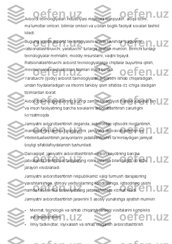 Axborot texnologiyalari	 industriyasi	 majmuini	 kompyuter,	 aloqa	 tizimi,	 
ma’lumotlar	
 ombori,	 bilimlar	 ombori	 va	 u bilan	 boglik	 faoliyat	 soxalari	 tashkil
kiladi.
Bugungi	
 kunda	 axborot	 texnologiyasini	 shartli	 ravishda   "saqlovchi,	 
ratsionallashtiruvchi,	
 yaratuvchi"	 turlarga	 ajratish	 mumkin.	 Birinchi	 turdagi	 
texnologiyalar	
 mehnatni,	 moddiy	 resurslarni,	 vaqtni	 tejaydi.	 
Ratsionallashtiruvchi	
 axborot	 texnologiyalariga	 chiptalar	 buyurtma	 qilish,	 
mexmonxona	
 xisob-kitoblari	 tizimlari	 misol	 bo’ladi.
Yaratuvchi	
 (ijodiy)	 axborot	 taxnologiyalari	 axborotni	 ishlab	 chiqaradigan,	 
undan	
 foydalanadigan	 va	 insonni	 tarkibiy	 qism	 sifatida	 o'z	 ichiga	 oladigan	 
tizimlardan	
 iborat.
Axborot	
 texnologiyalarining	 xozirgi	 zamon	 taraqqiyoti	 hamda	 yutuqlari	 fan	 
va	
 inson	 faoliyatining	 barcha	 soxalarini	 axborotlashtirish	 zarurligini	 
ko’rsatmoqda.  
Jamiyatni	
 axborotlashtirish	 deganda,	 axborotdan	 iqtisodni	 rivojlantirish,	 
mamlakat	
 fan-taxnika	 taraqqiyotini,	 jamiyatni	 demokratlashtirish	 va	 
intellektuallashtirish	
 jarayonlarini	 jadallashtirishni	 ta’minlaydigan	 jamiyat	 
boyligi	
 sifatidafoydalanish	 tushuniladi.
Darxaqiqat,	
 jamiyatni	 axborotlashtirish—inson	 xayotining	 barcha	 
jabxalarida	
 intellektual	 faoliyatning	 rolini	 oshirish	 bilan	 boglik	 ob’ektiv	 
jarayon	
 xisoblanadi.  
Jamiyatni
 axborotlashtirish	 respublikamiz	 xalqi	 turmush	 darajasining	 
yaxshilanishiga,	
 ijtimoiy	 yextiyojlarning	 kondirilishiga,	 iqtisodning	 usishi	 
hamda	
 fan-texnika	 tarakkiyotining	 jadallashishiga	 xizmat	 kiladi.
Jamiyatni	
 axborotlashtirish	 jaraenini	 5 asosiy	 yunalishga	 ajratish	 mumkin:
 Mexnat,	
 texnologik	 va	 ishlab	 chiqarish	 jaraeni	 vositalarini	 kompleks	 
avtomatlashtirish.
 Ilmiy	
 tadkikotlar,	 loyixalash	 va	 ishlab	 chiqarish	 axborotlashtirish. 