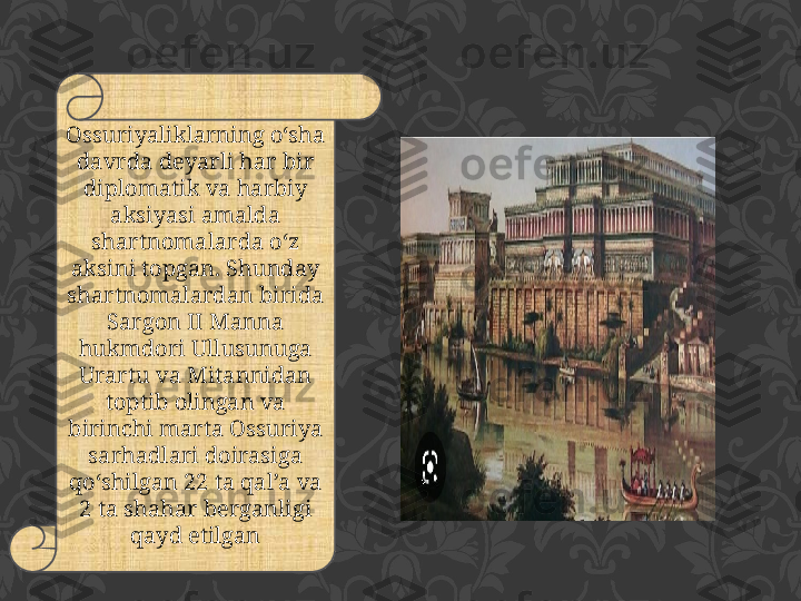 Ossuriyaliklarning o‘sha 
davrda deyarli har bir 
diplomatik va harbiy 
aksiyasi amalda 
shartnomalarda o‘z 
aksini topgan. Shunday 
shartnomalardan birida 
Sargon II Manna 
hukmdori Ullusunuga 
Urartu va Mitannidan 
toptib olingan va 
birinchi marta Ossuriya 
sarhadlari doirasiga 
qo‘shilgan 22 ta qal’a va 
2 ta shahar berganligi 
qayd etilgan 