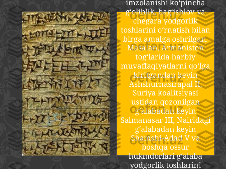 Shartnomalarning 
imzolanishi ko‘pincha 
g‘oliblik, bag‘ishlov va 
chegara yodgorlik 
toshlarini o‘rnatish bilan 
birga amalga oshrilgan. 
Masalan, Armaniston 
tog‘larida harbiy 
muvaffaqiyatlarni qo‘lga 
kiritgandan keyin 
Ashshurnasirapal II, 
Suriya koalitsiyasi 
ustidan qozonilgan 
g‘alabadan keyin 
Salmanasar III, Nairidagi 
g‘alabadan keyin 
Shamshi-Adad V va 
boshqa ossur 
hukmdorlari g‘alaba 
yodgorlik toshlarini 
o‘rnatgan 