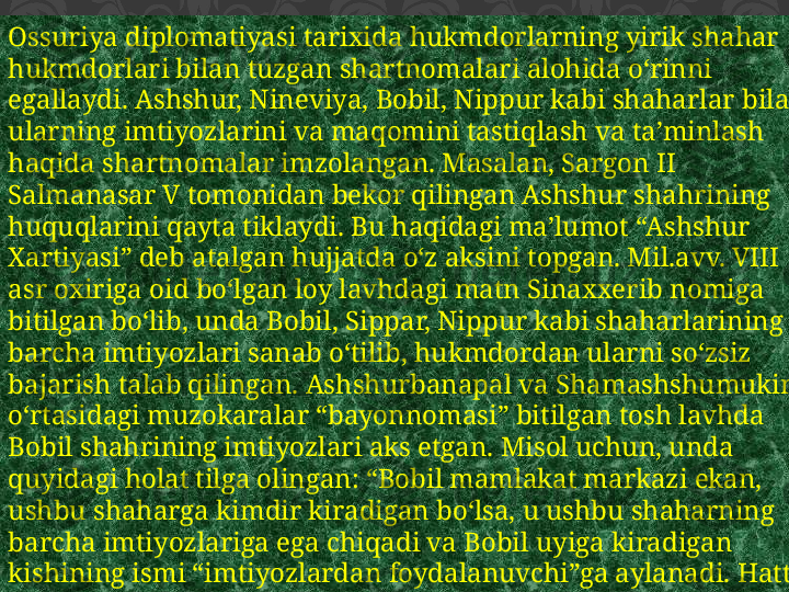 Ossuriya diplomatiyasi tarixida hukmdorlarning yirik shahar 
hukmdorlari bilan tuzgan shartnomalari alohida o‘rinni 
egallaydi. Ashshur, Nineviya, Bobil, Nippur kabi shaharlar bilan 
ularning imtiyozlarini va maqomini tastiqlash va ta’minlash 
haqida shartnomalar imzolangan. Masalan, Sargon II 
Salmanasar V tomonidan bekor qilingan Ashshur shahrining 
huquqlarini qayta tiklaydi. Bu haqidagi ma’lumot “Ashshur 
Xartiyasi” deb atalgan hujjatda o‘z aksini topgan. Mil.avv. VIII 
asr oxiriga oid bo‘lgan loy lavhdagi matn Sinaxxerib nomiga 
bitilgan bo‘lib, unda Bobil, Sippar, Nippur kabi shaharlarining 
barcha imtiyozlari sanab o‘tilib, hukmdordan ularni so‘zsiz 
bajarish talab qilingan. Ashshurbanapal va Shamashshumukin 
o‘rtasidagi muzokaralar “bayonnomasi” bitilgan tosh lavhda 
Bobil shahrining imtiyozlari aks etgan. Misol uchun, unda 
quyidagi holat tilga olingan: “Bobil mamlakat markazi ekan, 
ushbu shaharga kimdir kiradigan bo‘lsa, u ushbu shaharning 
barcha imtiyozlariga ega chiqadi va Bobil uyiga kiradigan 
kishining ismi “imtiyozlardan foydalanuvchi”ga aylanadi. Hatto 
kuchuk ham unga (ya’ni Bobilga) kirgach, o‘ldirilishi mumkin 
emas”. 