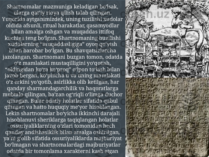 Shartnomalar mazmuniga keladigan bo‘lsak, 
ularga qat’iy rioya qilish talab qilingan. 
Yuqorida aytganimizdek, uning tuzilishi xudolar 
oldida afsunli, ritual harakatlar, qasamyodlar 
bilan amalga oshgan va muqaddas ittifoq 
kuchiga teng bo‘lgan. Shartnomaning buzilishi 
xudolarning “muqaddasligiga” oyoq qo‘yish 
bilan barobar bo‘lgan. Bu shavqatsizlarcha 
jazolangan. Shartnomani buzgan tomon, odatda 
o‘z mamlakati mustaqilligini yo‘qotish, 
“oldingidan ko‘ra ko‘proq” o‘lpon to‘lash bilan 
javob bergan, ko‘pincha u va uning mamlakati 
o‘z erkini yo‘qotib, asirlikka olib ketilgan, har 
qanday sharmandagarchilik va haqoratlarga 
mubtalo qilingan, ba’zan og‘riqli o‘limga duchor 
qilingan. Bular odatiy holatlar sifatida qabul 
qilingan va hatto huquqiy me’yor hisoblangan. 
Lekin shartnomalar bo‘yicha ikkinchi darajali 
hisoblanuvi sheriklarga taqiqlangan holatlar 
ossuriyaliklarning o‘zlari tomonidan hech 
qanday andishasiklik bilan amalga oshirilgan, 
ya’ni g‘olib sifatida ossuriyaliklarda majburiyat 
bo‘lmagan va shartnomalardagi majburiyatlar 
odatda bir tomonlama xarakterni kasb etgan 