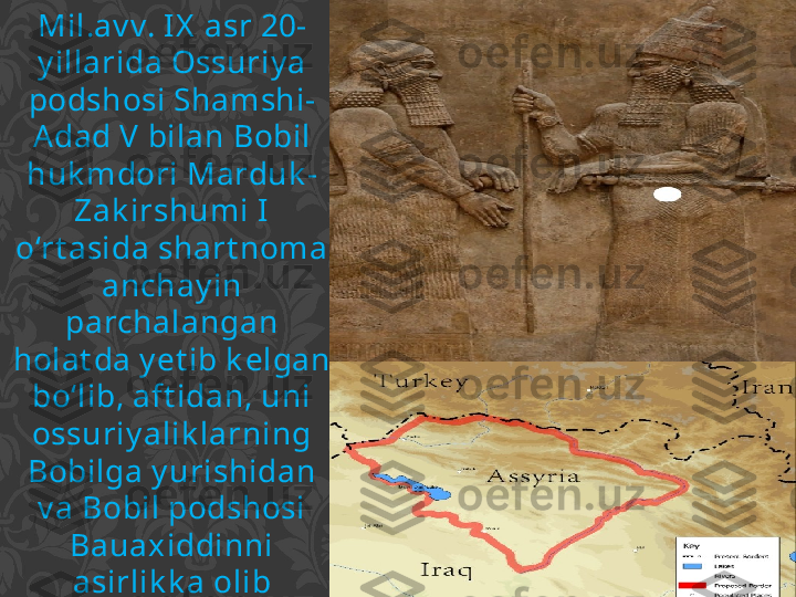 Mil.av v. IX  asr 20-
y illarida Ossuriy a 
podshosi Shamshi-
Adad V bilan Bobil 
huk mdori Marduk -
Zak irshumi I 
o‘rt asida shart noma 
anchay in 
parchalangan 
holat da y et ib k elgan 
bo‘lib, aft idan, uni 
ossuriy alik larning 
Bobilga y urishidan 
v a Bobil podshosi 
Bauaxiddinni 
asirlik k a olib 
k et gandan k ey in 
huk mdorning o‘g‘li 
Adad-nerari I II v a 
Bobil huk mdori 
t uzishgan. 