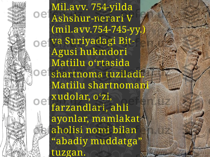 Mil.avv. 754-yilda 
Ashshur -nerar i V 
( mil.avv.754-745-yy.)  
va Sur iyadagi Bit -
Agusi huk mdor i 
Matiilu o‘r tasida  
shar t noma tuziladi.
Matiilu shar tnomani 
x udolar, o‘zi, 
farzandlar i, ahli 
ayonlar, mamlak at  
aholisi nomi bilan 
“abadiy muddat ga” 
tuzgan. 