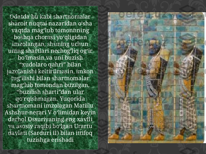 Odatda bu kabi shartnomalar 
sharoit nuqtai nazaridan o‘sha 
vaqtda mag‘lub tomonnning 
boshqa chorasi yo‘qligidan 
imzolangan, shuning uchun 
uning shartlari nechog‘liq og‘ir 
bo‘lmasin va uni buzish 
“xudolaro qahri” bilan 
jazolanishi keltirilmasin, imkon 
tug‘ilishi bilan shartnomalar 
mag‘lub tomondan buzilgan, 
“buzilish sharti”dan ular 
qo‘rqishmagan. Yuqorida 
shartnomani imzolagan Matiilu 
Ashshur-nerari V o‘limidan keyin 
darhol Ossuriyaning eng xavfli 
va asosiy raqibi bo‘lgan Urartu 
davlati (Sarduri II) bilan ittifoq 
tuzishga erishadi 