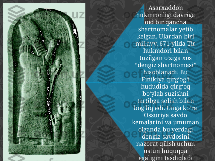 Asarxaddon 
hukmronligi davriga 
oid bir qancha 
shartnomalar yetib 
kelgan. Ulardan biri 
mil.avv. 671-yilda Tir 
hukmdori bilan 
tuzilgan o‘ziga xos 
“dengiz shartnomasi” 
hisoblanadi. Bu 
Finikiya qirg‘og‘i 
hududida qirg‘oq 
bo‘ylab suzishni 
tartibga solish bilan 
bog‘liq edi. Unga ko‘ra 
Ossuriya savdo 
kemalarini va umuman 
olganda bu yerdagi 
dengiz savdosini 
nazorat qilish uchun 
ustun huquqqa 
egaligini tasdiqladi 