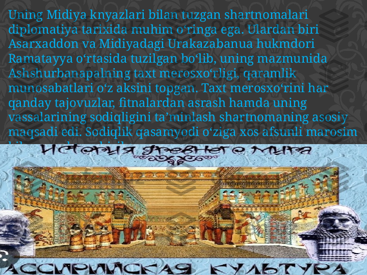 Uning Midiya knyazlari bilan tuzgan shartnomalari 
diplomatiya tarixida muhim o‘ringa ega. Ulardan biri 
Asarxaddon va Midiyadagi Urakazabanua hukmdori 
Ramatayya o‘rtasida tuzilgan bo‘lib, uning mazmunida 
Ashshurbanapalning taxt merosxo‘rligi, qaramlik 
munosabatlari o‘z aksini topgan. Taxt merosxo‘rini har 
qanday tajovuzlar, fitnalardan asrash hamda uning 
vassalarining sodiqligini ta’minlash shartnomaning asosiy 
maqsadi edi. Sodiqlik qasamyodi o‘ziga xos afsunli marosim 
bilan amalga oshirilgan. 