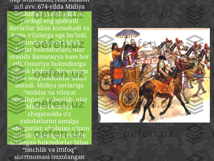 Gap shundakai, Asarxaddon 
mil.avv. 674-yilda Midiya 
hududiga yurish qilib, u 
yerdagi eng qudratli 
davlatlar bilan kurashadi va 
katta o‘ljalarga ega bo‘ladi. 
Shundan keyin kichik 
davlat hukmdorlari, ular 
orasida Ramatayya ham bor 
edi, Ossuriya hukmdoriga 
tobelik bildirib, Nineviyaga 
katta sovg‘asalomlar bilan 
boradi. Midiya yerlariga 
“noiblar va viloyat 
boshliqlari” yuborilib, ular 
Midiya-Ossuriya 
chegarasida o‘z 
vakolatlarini amalga 
oshirganlar, aholisiga o‘lpon 
to‘lash yuklangan, tobelik 
bildirgan hukmdorlar bilan 
“tinchlik va ittifoq” 
shartnomasi imzolangan 