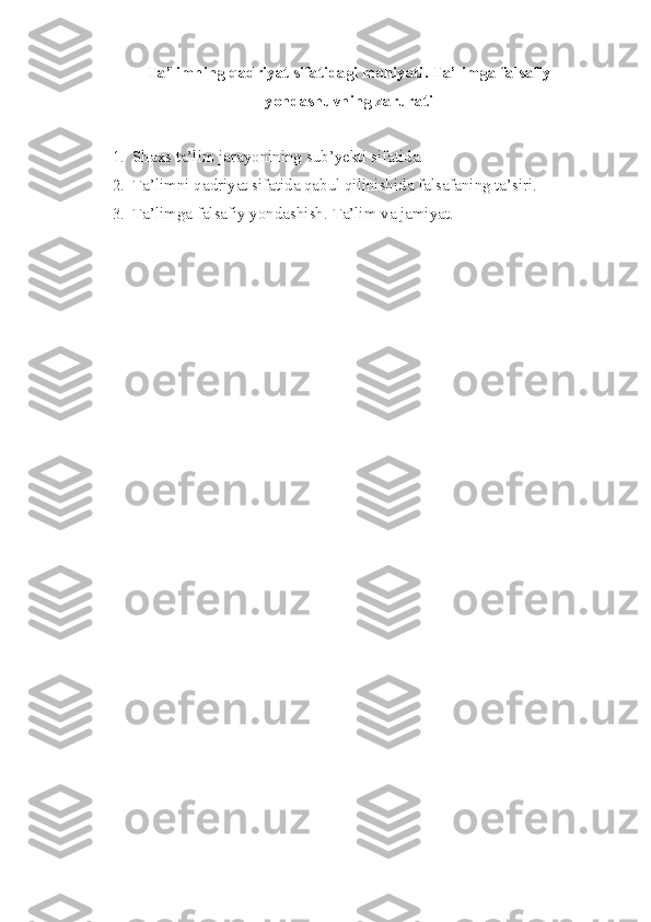 Ta’limning qadriyat sifatidagi mohiyati. Ta’limga falsafiy
yondashuvning zarurati
1. Shaxs  ta’lim jarayonining sub’yekti sifatida. 
2. Ta’limni qadriyat sifatida qabul qilinishida falsafaning ta’siri. 
3. Ta’limga falsafiy yondashish.   Ta’lim va jamiyat. 