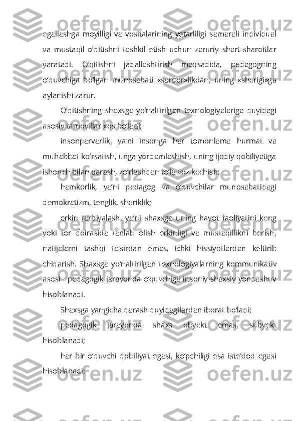 egallashga   moyilligi   va   vositalarining   yetarliligi   samarali   individual
va   mustaqil   o‘qitishni   tashkil   etish   uchun   zaruriy   shart-sharoitlar
yaratadi.   O‘qitishni   jadallashtirish   maqsadida,   pedagogning
o‘quvchiga   bo‘lgan   munosabati   «sardor»likdan,   uning   «sherigi»ga
aylanishi zarur.
O‘qitishning   shaxsga   yo‘naltirilgan   texnologiyalariga   quyidagi
asosiy tamoyillar xos bo‘ladi:
insonparvarlik,   ya’ni   insonga   har   tomonlama   hurmat   va
muhabbat ko‘rsatish, unga yordamlashish, uning ijodiy qobiliyatiga
ishonch bilan qarash, zo‘rlashdan to‘la voz kechish;
hamkorlik,   ya’ni   pedagog   va   o‘quvchilar   munosabatidagi
demokratizm, tenglik, sheriklik;
erkin   tarbiyalash,   ya’ni   shaxsga   uning   hayot   faoliyatini   keng
yoki   tor   doirasida   tanlab   olish   erkinligi   va   mustaqillikni   berish,
natijalarni   tashqi   ta’sirdan   emas,   ichki   hissiyotlardan   keltirib
chiqarish.   Shaxsga   yo‘naltirilgan   texnologiyalarning   kommunika tiv
asosi - pedagogik jarayonda o‘quvchiga insoniy-shaxsiy yondashuv
hisoblanadi.
Shaxsga yangicha qarash quyidagilardan iborat bo‘ladi:
pedagogik   jarayonda   shaxs   obyekt   emas,   subyekt
hisoblanadi;
har   bir   o‘quvchi   qobiliyat   egasi,   ko‘pchiligi   esa   iste’dod   egasi
hisoblanadi; 