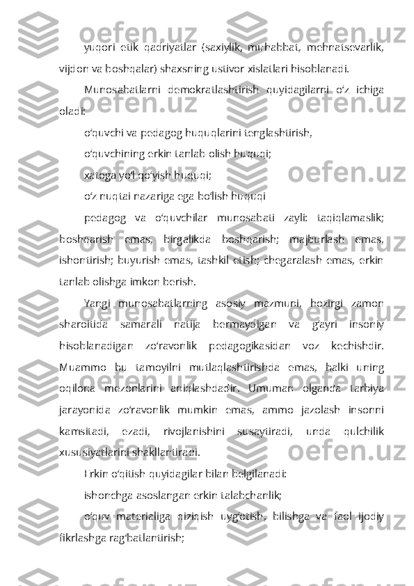 yuqori   etik   qadriyatlar   (saxiylik,   muhabbat,   mehnatsevarlik,
vijdon va boshqalar) shaxsning ustivor xislatlari hisoblanadi.
Munosabatlarni   demokratlashtirish   quyidagilarni   o‘z   ichiga
oladi:
o‘quvchi va pedagog huquqlarini tenglashtirish,
o‘quvchining erkin tanlab olish huquqi;
xatoga yo‘l qo‘yish huquqi;
o‘z nuqtai nazariga ega bo‘lish huquqi
pedagog   va   o‘quvchilar   munosabati   zayli:   taqiqlamaslik;
boshqarish   emas,   birgalikda   boshqarish;   majburlash   emas,
ishontirish;   buyurish   emas,   tashkil   etish;   chegaralash   emas,   erkin
tanlab olishga imkon berish.
Yangi   munosabatlarning   asosiy   mazmuni,   hozirgi   zamon
sharoitida   samarali   natija   bermaydigan   va   g‘ayri   insoniy
hisoblanadigan   zo‘ravonlik   pedagogikasidan   voz   kechishdir.
Muammo   bu   tamoyilni   mutlaqlashtirishda   emas,   balki   uning
oqilona   mezonlarini   aniqlashdadir.   Umuman   olganda   tarbiya
jarayonida   zo‘ravonlik   mumkin   emas,   ammo   jazolash   insonni
kamsitadi,   ezadi,   rivojlanishini   susaytiradi,   unda   qulchilik
xususiyatlarini shakllantiradi.
Erkin o‘qitish quyidagilar bilan belgilanadi:
ishonchga asoslangan erkin talabchanlik;
o‘quv   materialiga   qiziqish   uyg‘otish,   bilishga   va   faol   ijodiy
fikrlashga rag‘batlantirish; 